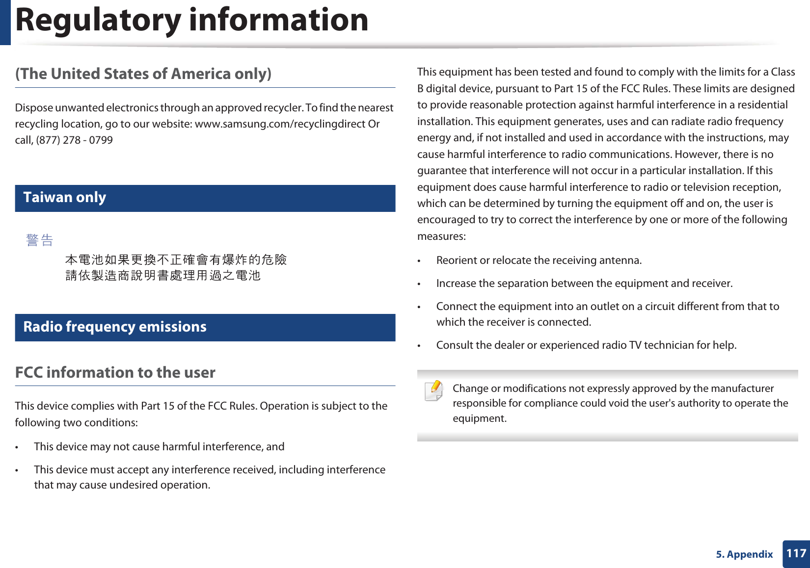Regulatory information1175. Appendix(The United States of America only)Dispose unwanted electronics through an approved recycler. To find the nearest recycling location, go to our website: www.samsung.com/recyclingdirect Or call, (877) 278 - 079911 Taiwan only12 Radio frequency emissionsFCC information to the userThis device complies with Part 15 of the FCC Rules. Operation is subject to the following two conditions: • This device may not cause harmful interference, and• This device must accept any interference received, including interference that may cause undesired operation.This equipment has been tested and found to comply with the limits for a Class B digital device, pursuant to Part 15 of the FCC Rules. These limits are designed to provide reasonable protection against harmful interference in a residential installation. This equipment generates, uses and can radiate radio frequency energy and, if not installed and used in accordance with the instructions, may cause harmful interference to radio communications. However, there is no guarantee that interference will not occur in a particular installation. If this equipment does cause harmful interference to radio or television reception, which can be determined by turning the equipment off and on, the user is encouraged to try to correct the interference by one or more of the following measures:• Reorient or relocate the receiving antenna.• Increase the separation between the equipment and receiver.• Connect the equipment into an outlet on a circuit different from that to which the receiver is connected.• Consult the dealer or experienced radio TV technician for help. Change or modifications not expressly approved by the manufacturer responsible for compliance could void the user's authority to operate the equipment.