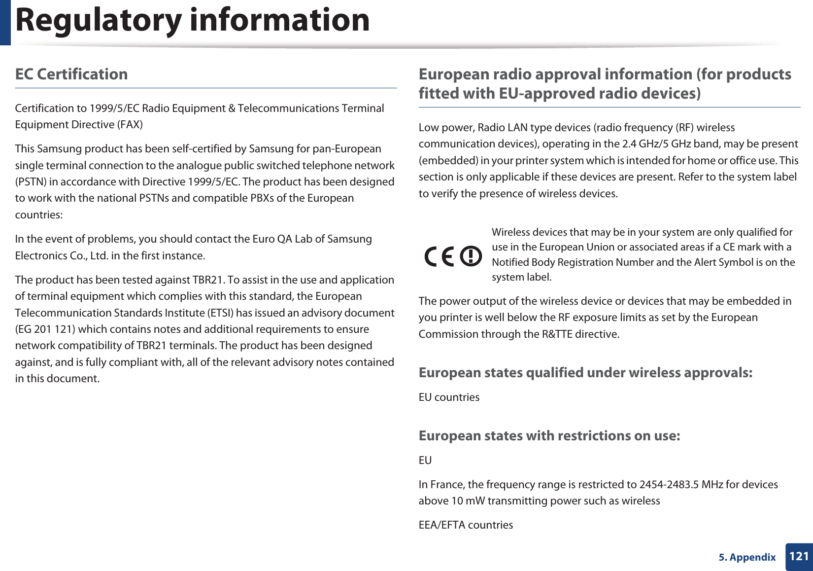 Regulatory information1215. AppendixEC CertificationCertification to 1999/5/EC Radio Equipment &amp; Telecommunications Terminal Equipment Directive (FAX)This Samsung product has been self-certified by Samsung for pan-European single terminal connection to the analogue public switched telephone network (PSTN) in accordance with Directive 1999/5/EC. The product has been designed to work with the national PSTNs and compatible PBXs of the European countries:In the event of problems, you should contact the Euro QA Lab of Samsung Electronics Co., Ltd. in the first instance.The product has been tested against TBR21. To assist in the use and application of terminal equipment which complies with this standard, the European Telecommunication Standards Institute (ETSI) has issued an advisory document (EG 201 121) which contains notes and additional requirements to ensure network compatibility of TBR21 terminals. The product has been designed against, and is fully compliant with, all of the relevant advisory notes contained in this document.European radio approval information (for products fitted with EU-approved radio devices)Low power, Radio LAN type devices (radio frequency (RF) wireless communication devices), operating in the 2.4 GHz/5 GHz band, may be present (embedded) in your printer system which is intended for home or office use. This section is only applicable if these devices are present. Refer to the system label to verify the presence of wireless devices.The power output of the wireless device or devices that may be embedded in you printer is well below the RF exposure limits as set by the European Commission through the R&amp;TTE directive.European states qualified under wireless approvals:EU countriesEuropean states with restrictions on use:EUIn France, the frequency range is restricted to 2454-2483.5 MHz for devices above 10 mW transmitting power such as wirelessEEA/EFTA countriesWireless devices that may be in your system are only qualified for use in the European Union or associated areas if a CE mark with a Notified Body Registration Number and the Alert Symbol is on the system label.