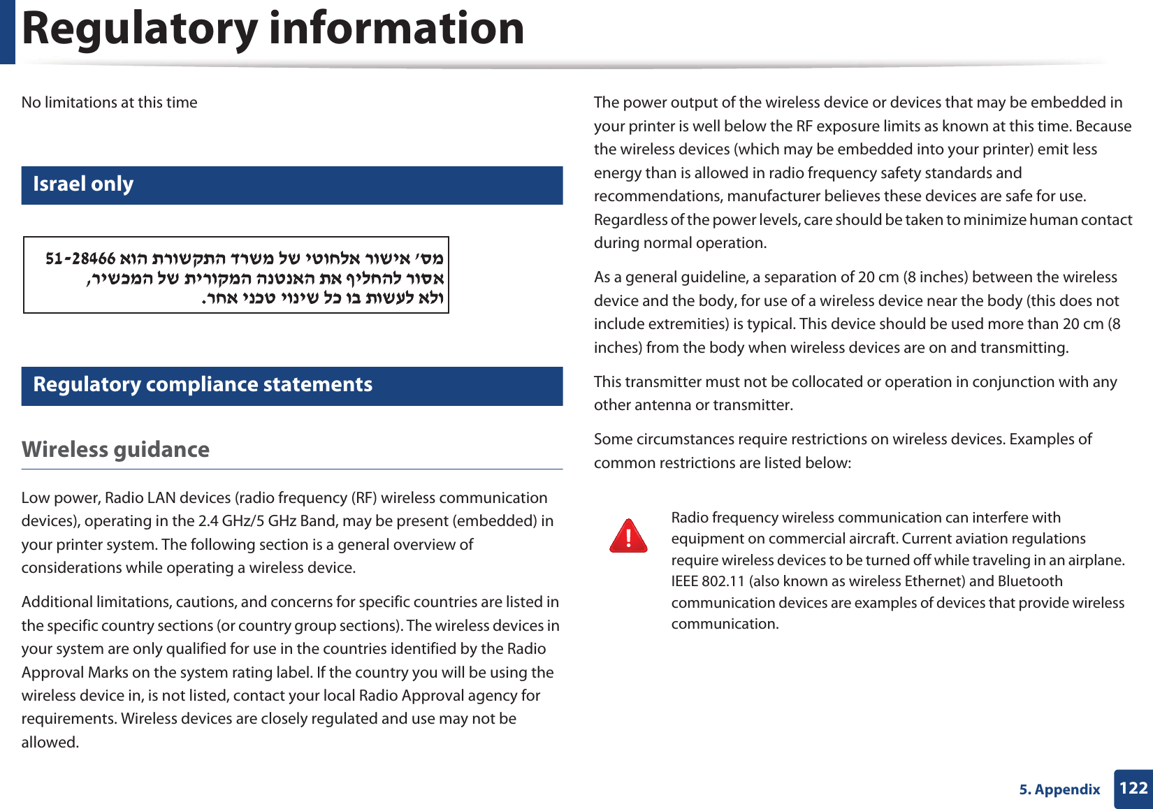 Regulatory information1225. AppendixNo limitations at this time19 Israel only20 Regulatory compliance statementsWireless guidanceLow power, Radio LAN devices (radio frequency (RF) wireless communication devices), operating in the 2.4 GHz/5 GHz Band, may be present (embedded) in your printer system. The following section is a general overview of considerations while operating a wireless device.Additional limitations, cautions, and concerns for specific countries are listed in the specific country sections (or country group sections). The wireless devices in your system are only qualified for use in the countries identified by the Radio Approval Marks on the system rating label. If the country you will be using the wireless device in, is not listed, contact your local Radio Approval agency for requirements. Wireless devices are closely regulated and use may not be allowed.The power output of the wireless device or devices that may be embedded in your printer is well below the RF exposure limits as known at this time. Because the wireless devices (which may be embedded into your printer) emit less energy than is allowed in radio frequency safety standards and recommendations, manufacturer believes these devices are safe for use. Regardless of the power levels, care should be taken to minimize human contact during normal operation.As a general guideline, a separation of 20 cm (8 inches) between the wireless device and the body, for use of a wireless device near the body (this does not include extremities) is typical. This device should be used more than 20 cm (8 inches) from the body when wireless devices are on and transmitting.This transmitter must not be collocated or operation in conjunction with any other antenna or transmitter.Some circumstances require restrictions on wireless devices. Examples of common restrictions are listed below:Radio frequency wireless communication can interfere with equipment on commercial aircraft. Current aviation regulations require wireless devices to be turned off while traveling in an airplane. IEEE 802.11 (also known as wireless Ethernet) and Bluetooth communication devices are examples of devices that provide wireless communication.