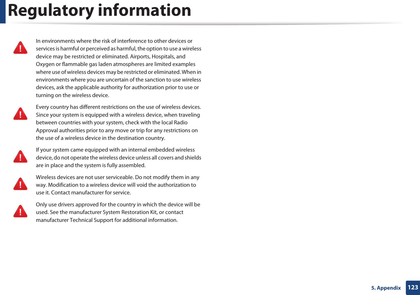 Regulatory information1235. AppendixIn environments where the risk of interference to other devices or services is harmful or perceived as harmful, the option to use a wireless device may be restricted or eliminated. Airports, Hospitals, and Oxygen or flammable gas laden atmospheres are limited examples where use of wireless devices may be restricted or eliminated. When in environments where you are uncertain of the sanction to use wireless devices, ask the applicable authority for authorization prior to use or turning on the wireless device.Every country has different restrictions on the use of wireless devices. Since your system is equipped with a wireless device, when traveling between countries with your system, check with the local Radio Approval authorities prior to any move or trip for any restrictions on the use of a wireless device in the destination country.If your system came equipped with an internal embedded wireless device, do not operate the wireless device unless all covers and shields are in place and the system is fully assembled.Wireless devices are not user serviceable. Do not modify them in any way. Modification to a wireless device will void the authorization to use it. Contact manufacturer for service.Only use drivers approved for the country in which the device will be used. See the manufacturer System Restoration Kit, or contact manufacturer Technical Support for additional information.