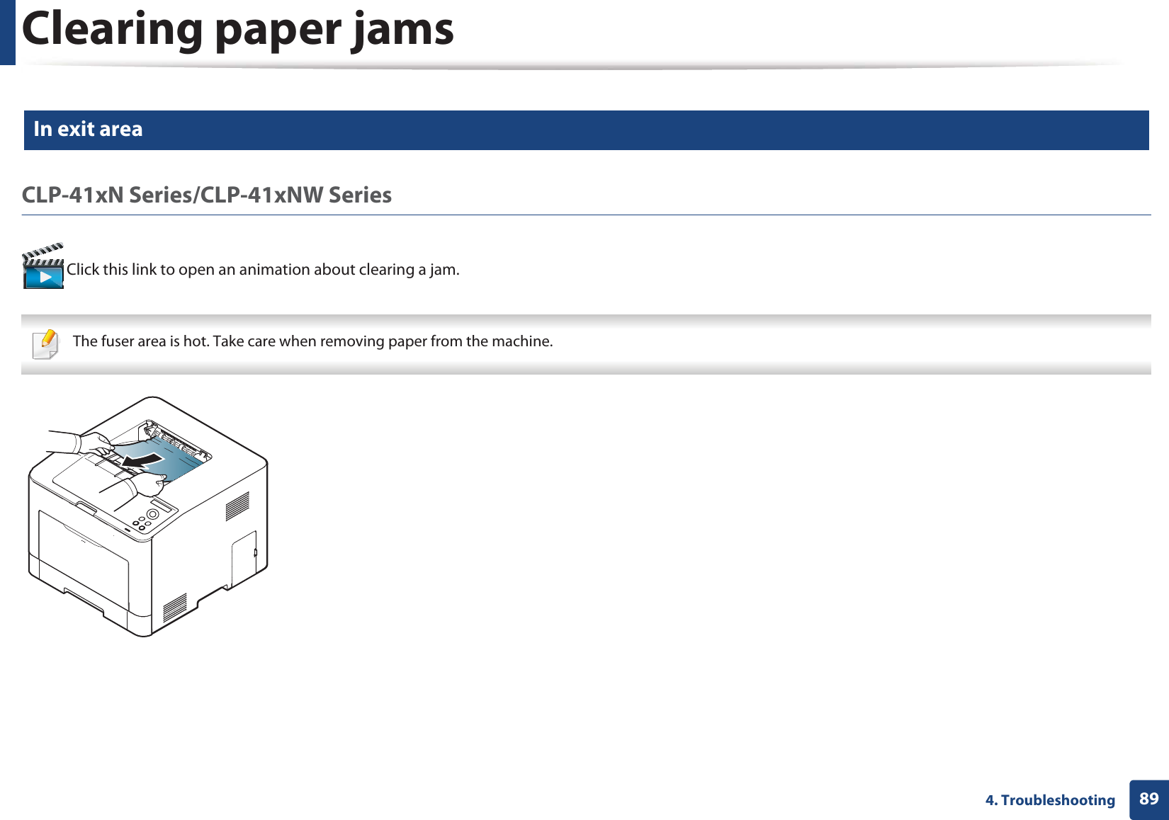 Clearing paper jams894. Troubleshooting5 In exit areaCLP-41xN Series/CLP-41xNW Series Click this link to open an animation about clearing a jam. The fuser area is hot. Take care when removing paper from the machine. 
