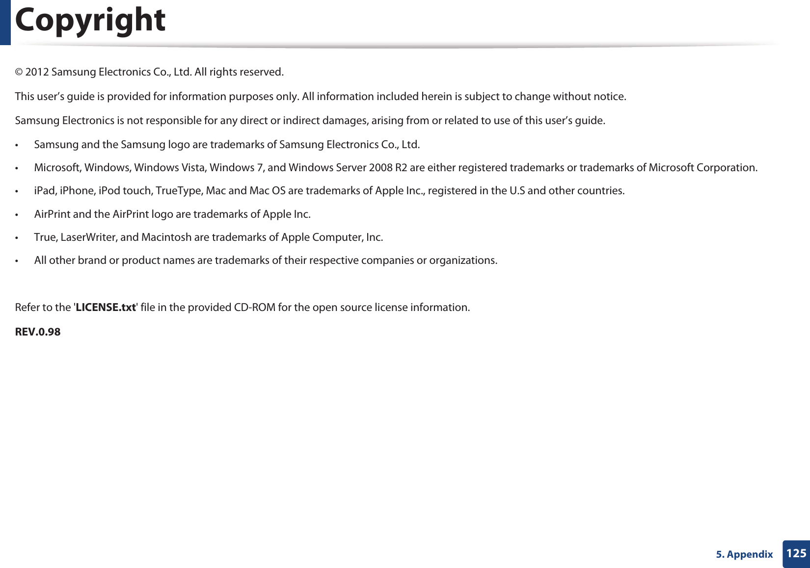 1255. AppendixCopyright© 2012 Samsung Electronics Co., Ltd. All rights reserved.This user’s guide is provided for information purposes only. All information included herein is subject to change without notice.Samsung Electronics is not responsible for any direct or indirect damages, arising from or related to use of this user’s guide.• Samsung and the Samsung logo are trademarks of Samsung Electronics Co., Ltd.• Microsoft, Windows, Windows Vista, Windows 7, and Windows Server 2008 R2 are either registered trademarks or trademarks of Microsoft Corporation.• iPad, iPhone, iPod touch, TrueType, Mac and Mac OS are trademarks of Apple Inc., registered in the U.S and other countries. • AirPrint and the AirPrint logo are trademarks of Apple Inc.• True, LaserWriter, and Macintosh are trademarks of Apple Computer, Inc.• All other brand or product names are trademarks of their respective companies or organizations.Refer to the &apos;LICENSE.txt&apos; file in the provided CD-ROM for the open source license information.REV.0.98