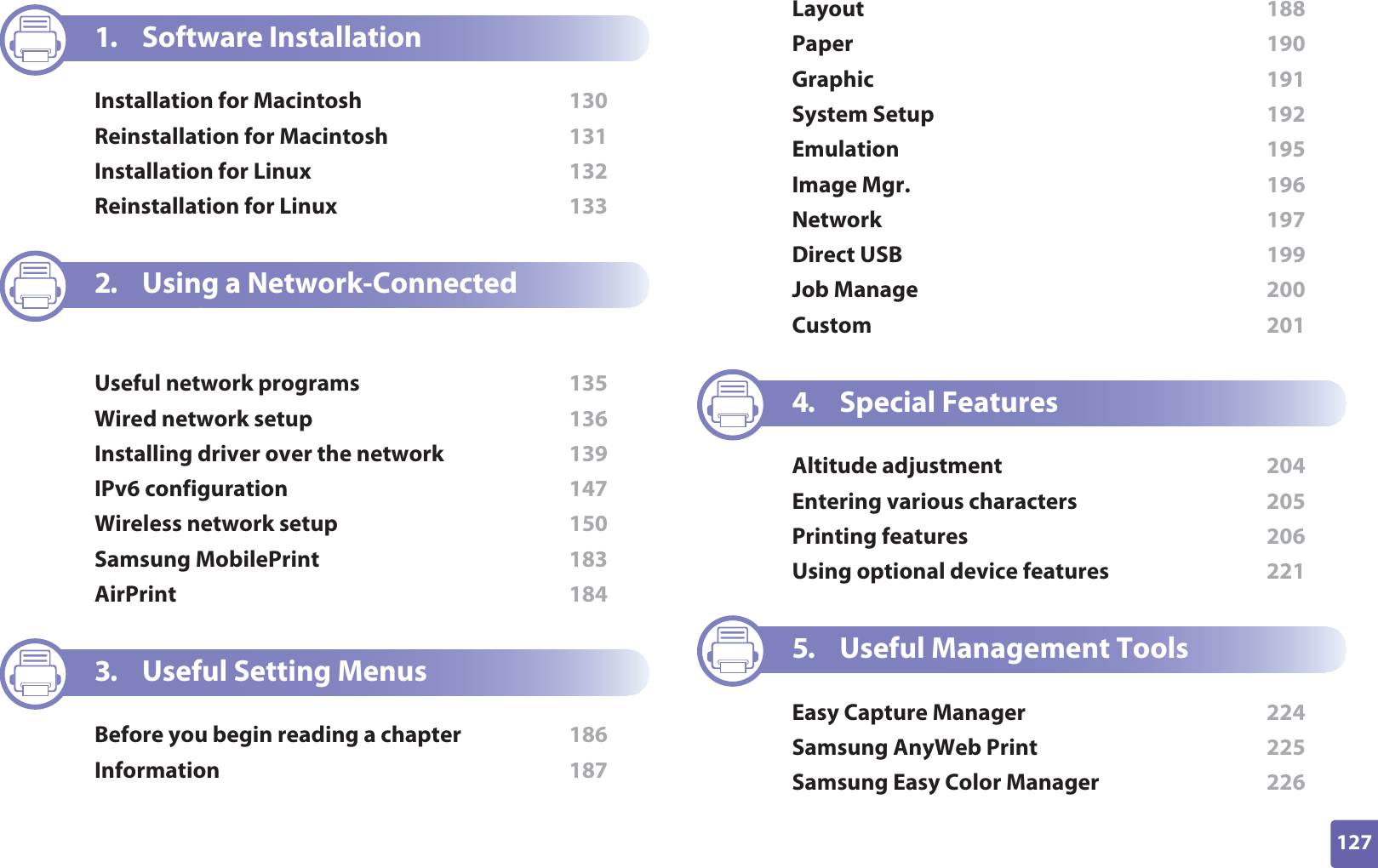 127ADVANCED1. Software InstallationInstallation for Macintosh  130Reinstallation for Macintosh  131Installation for Linux  132Reinstallation for Linux  1332. Using a Network-Connected MachineUseful network programs  135Wired network setup  136Installing driver over the network  139IPv6 configuration  147Wireless network setup  150Samsung MobilePrint  183AirPrint  1843. Useful Setting MenusBefore you begin reading a chapter  186Information  187Layout  188Paper  190Graphic  191System Setup  192Emulation  195Image Mgr.  196Network  197Direct USB  199Job Manage  200Custom  2014. Special FeaturesAltitude adjustment  204Entering various characters  205Printing features  206Using optional device features  2215. Useful Management ToolsEasy Capture Manager  224Samsung AnyWeb Print  225Samsung Easy Color Manager  226
