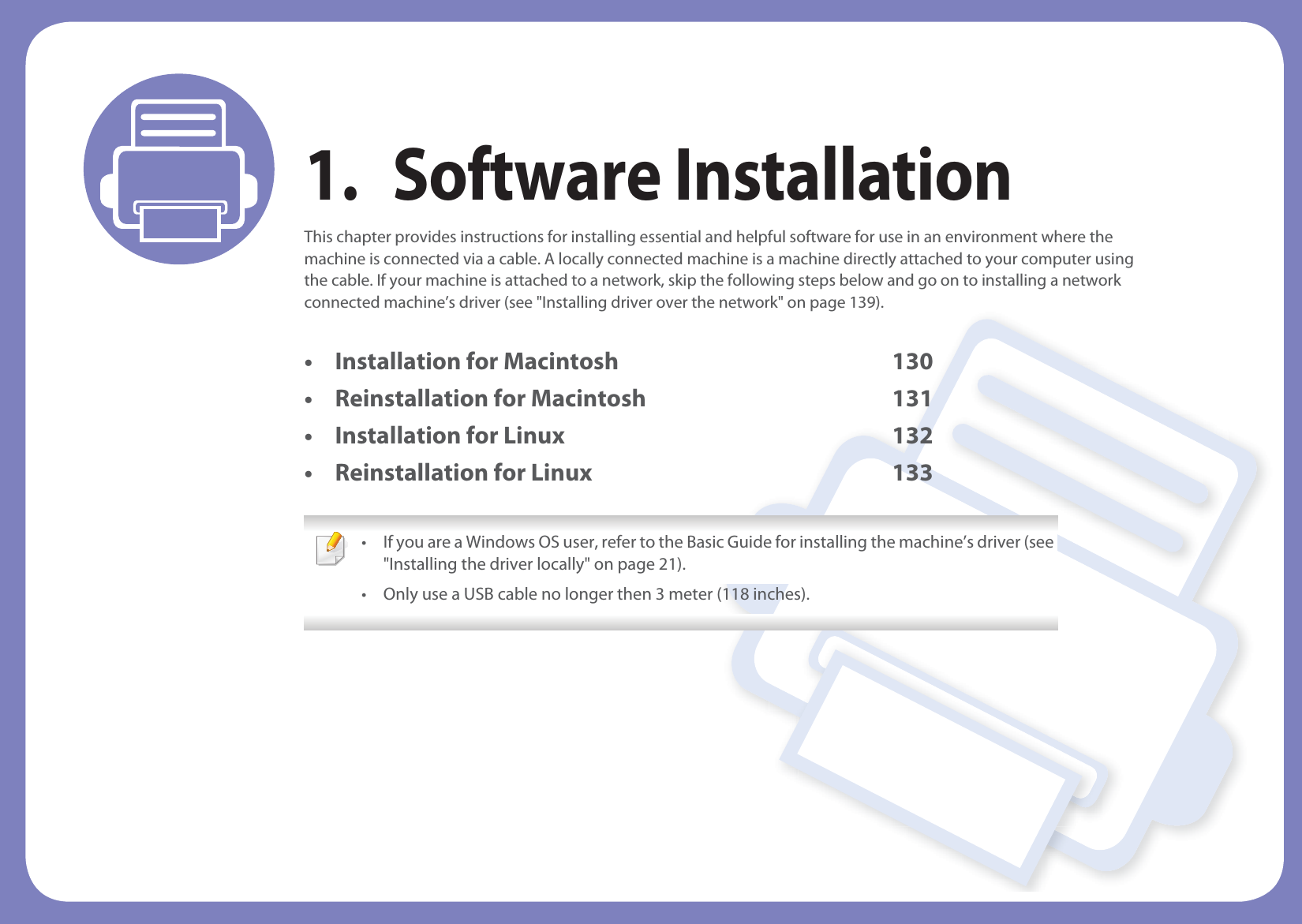 1. Software InstallationThis chapter provides instructions for installing essential and helpful software for use in an environment where the machine is connected via a cable. A locally connected machine is a machine directly attached to your computer using the cable. If your machine is attached to a network, skip the following steps below and go on to installing a network connected machine’s driver (see &quot;Installing driver over the network&quot; on page 139).• Installation for Macintosh 130• Reinstallation for Macintosh 131• Installation for Linux 132• Reinstallation for Linux 133 • If you are a Windows OS user, refer to the Basic Guide for installing the machine’s driver (see &quot;Installing the driver locally&quot; on page 21).• Only use a USB cable no longer then 3 meter (118 inches). 