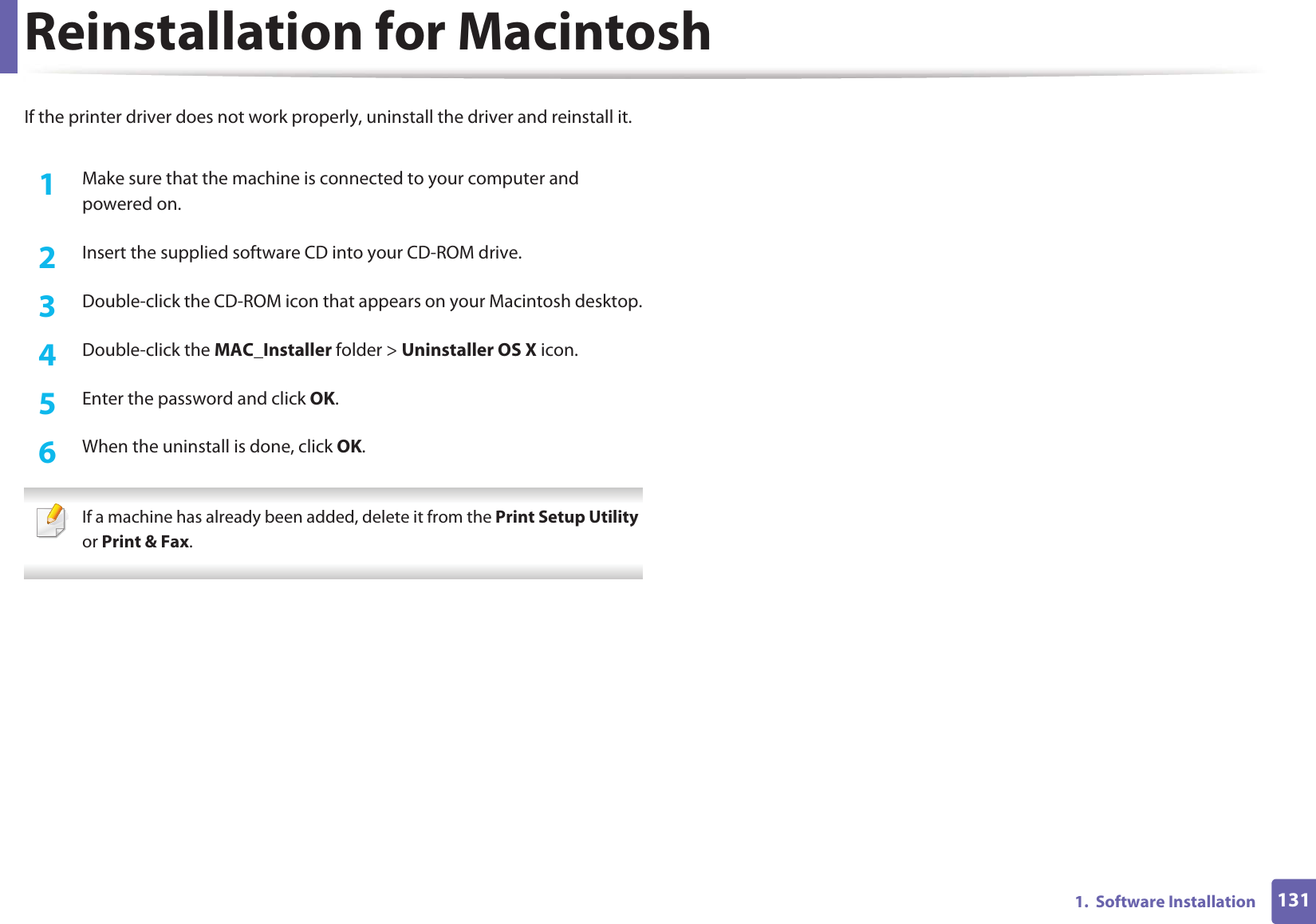 1311.  Software InstallationReinstallation for MacintoshIf the printer driver does not work properly, uninstall the driver and reinstall it.1Make sure that the machine is connected to your computer and powered on.2  Insert the supplied software CD into your CD-ROM drive.3  Double-click the CD-ROM icon that appears on your Macintosh desktop.4  Double-click the MAC_Installer folder &gt; Uninstaller OS X icon.5  Enter the password and click OK.6  When the uninstall is done, click OK. If a machine has already been added, delete it from the Print Setup Utility or Print &amp; Fax. 