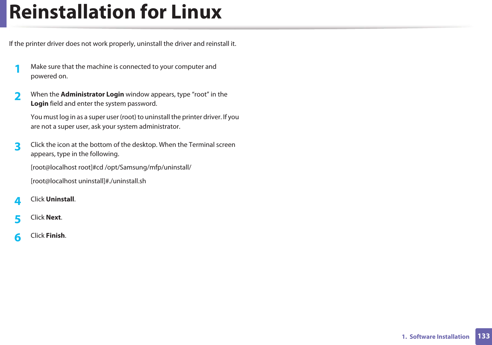 1331.  Software InstallationReinstallation for LinuxIf the printer driver does not work properly, uninstall the driver and reinstall it. 1Make sure that the machine is connected to your computer and powered on.2  When the Administrator Login window appears, type “root” in the Login field and enter the system password.You must log in as a super user (root) to uninstall the printer driver. If you are not a super user, ask your system administrator.3  Click the icon at the bottom of the desktop. When the Terminal screen appears, type in the following.[root@localhost root]#cd /opt/Samsung/mfp/uninstall/[root@localhost uninstall]#./uninstall.sh4  Click Uninstall.5  Click Next. 6  Click Finish.