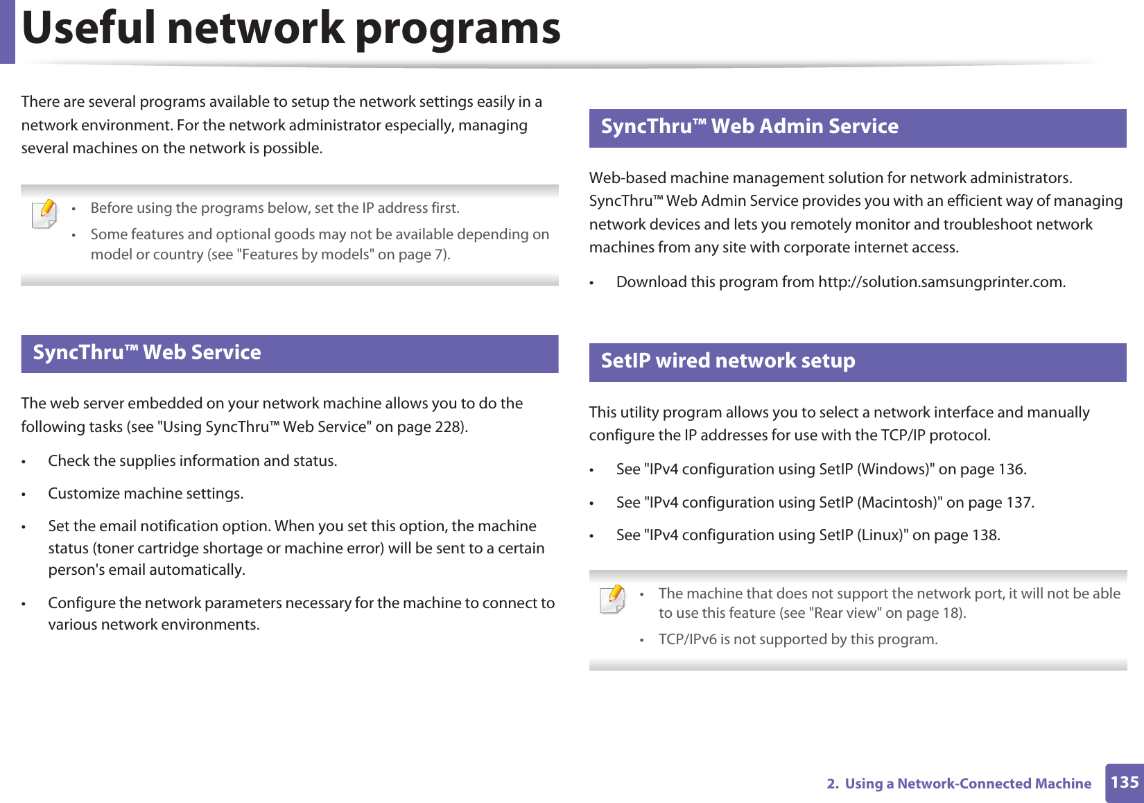 1352. Using a Network-Connected MachineUseful network programsThere are several programs available to setup the network settings easily in a network environment. For the network administrator especially, managing several machines on the network is possible. • Before using the programs below, set the IP address first. • Some features and optional goods may not be available depending on model or country (see "Features by models" on page 7). 1 SyncThru™ Web ServiceThe web server embedded on your network machine allows you to do the following tasks (see "Using SyncThru™ Web Service" on page 228).• Check the supplies information and status.• Customize machine settings.• Set the email notification option. When you set this option, the machine status (toner cartridge shortage or machine error) will be sent to a certain person's email automatically.• Configure the network parameters necessary for the machine to connect to various network environments.2 SyncThru™ Web Admin ServiceWeb-based machine management solution for network administrators. SyncThru™ Web Admin Service provides you with an efficient way of managing network devices and lets you remotely monitor and troubleshoot network machines from any site with corporate internet access. • Download this program from http://solution.samsungprinter.com.3 SetIP wired network setupThis utility program allows you to select a network interface and manually configure the IP addresses for use with the TCP/IP protocol.• See "IPv4 configuration using SetIP (Windows)" on page 136.• See "IPv4 configuration using SetIP (Macintosh)" on page 137.• See "IPv4 configuration using SetIP (Linux)" on page 138. • The machine that does not support the network port, it will not be able to use this feature (see "Rear view" on page 18).• TCP/IPv6 is not supported by this program.