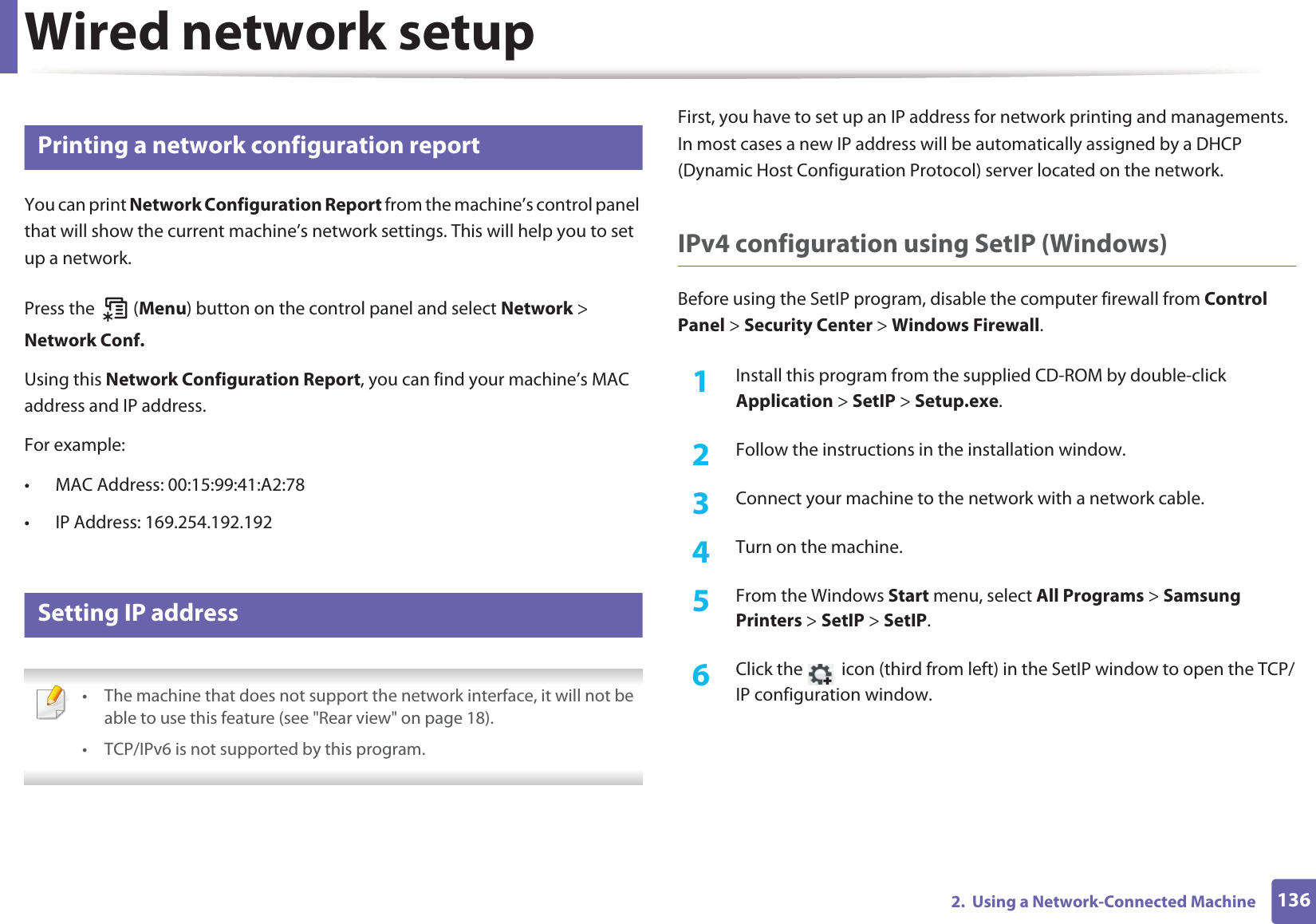 1362.  Using a Network-Connected MachineWired network setup4 Printing a network configuration reportYou can print Network Configuration Report from the machine’s control panel that will show the current machine’s network settings. This will help you to set up a network.Press the   (Menu) button on the control panel and select Network &gt; Network Conf.Using this Network Configuration Report, you can find your machine’s MAC address and IP address.For example:• MAC Address: 00:15:99:41:A2:78• IP Address: 169.254.192.1925 Setting IP address • The machine that does not support the network interface, it will not be able to use this feature (see &quot;Rear view&quot; on page 18).• TCP/IPv6 is not supported by this program. First, you have to set up an IP address for network printing and managements. In most cases a new IP address will be automatically assigned by a DHCP (Dynamic Host Configuration Protocol) server located on the network.IPv4 configuration using SetIP (Windows)Before using the SetIP program, disable the computer firewall from Control Panel &gt; Security Center &gt; Windows Firewall.1Install this program from the supplied CD-ROM by double-click Application &gt; SetIP &gt; Setup.exe.2  Follow the instructions in the installation window.3  Connect your machine to the network with a network cable.4  Turn on the machine.5  From the Windows Start menu, select All Programs &gt; Samsung Printers &gt; SetIP &gt; SetIP.6  Click the   icon (third from left) in the SetIP window to open the TCP/IP configuration window.
