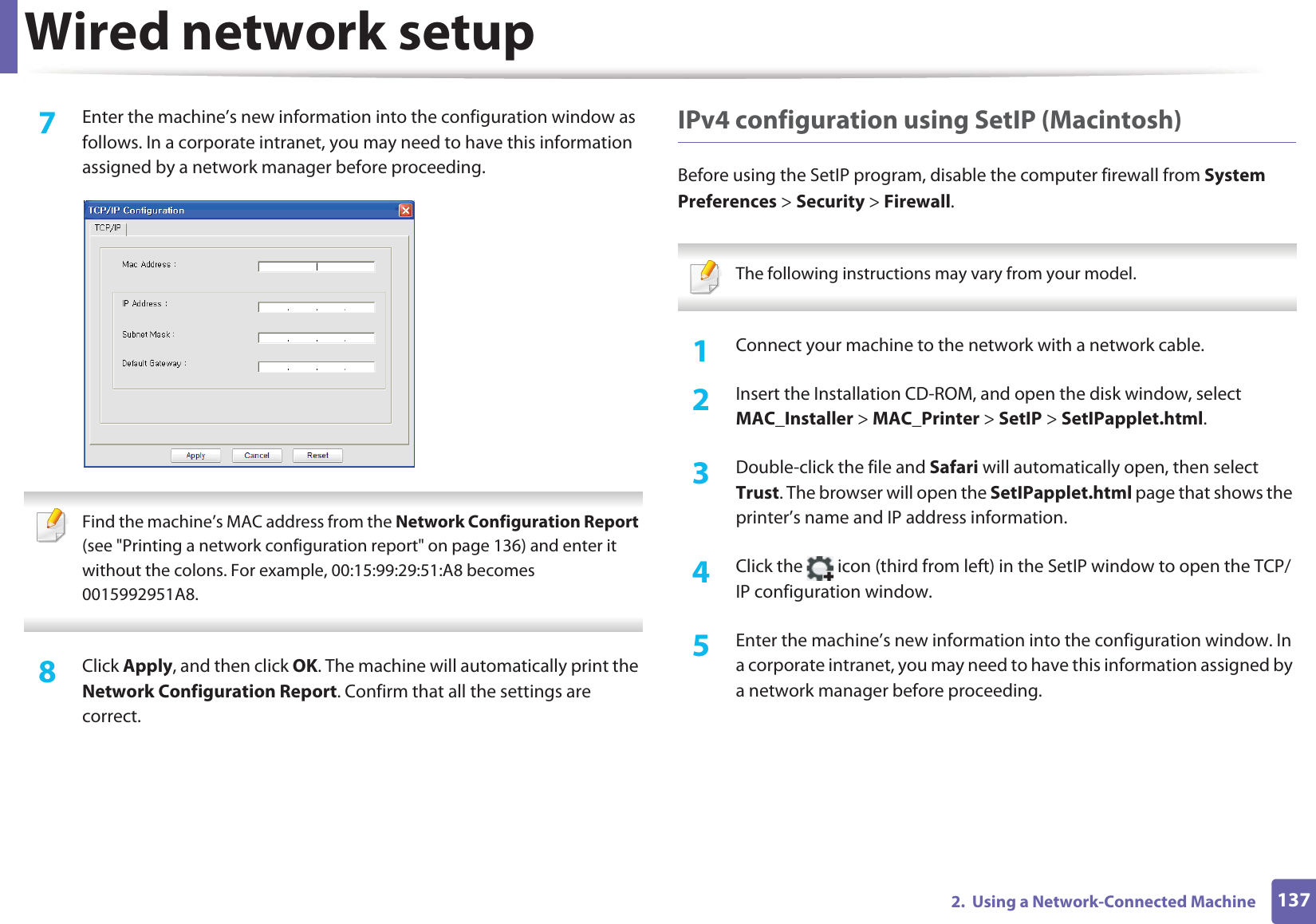 Wired network setup1372.  Using a Network-Connected Machine7  Enter the machine’s new information into the configuration window as follows. In a corporate intranet, you may need to have this information assigned by a network manager before proceeding. Find the machine’s MAC address from the Network Configuration Report (see &quot;Printing a network configuration report&quot; on page 136) and enter it without the colons. For example, 00:15:99:29:51:A8 becomes 0015992951A8. 8  Click Apply, and then click OK. The machine will automatically print the Network Configuration Report. Confirm that all the settings are correct.IPv4 configuration using SetIP (Macintosh)Before using the SetIP program, disable the computer firewall from System Preferences &gt; Security &gt; Firewall. The following instructions may vary from your model. 1Connect your machine to the network with a network cable.2  Insert the Installation CD-ROM, and open the disk window, select MAC_Installer &gt; MAC_Printer &gt; SetIP &gt; SetIPapplet.html.3  Double-click the file and Safari will automatically open, then select Trust. The browser will open the SetIPapplet.html page that shows the printer’s name and IP address information. 4  Click the   icon (third from left) in the SetIP window to open the TCP/IP configuration window.5  Enter the machine’s new information into the configuration window. In a corporate intranet, you may need to have this information assigned by a network manager before proceeding.