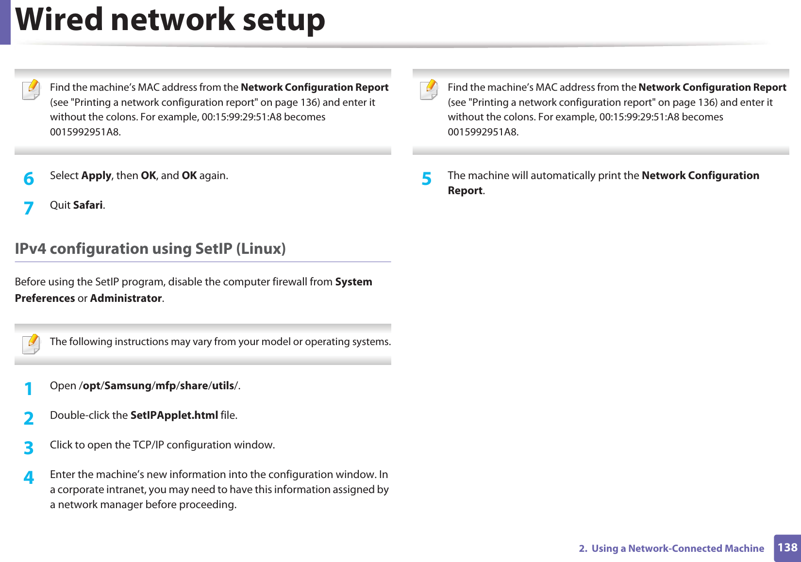 Wired network setup1382.  Using a Network-Connected Machine Find the machine’s MAC address from the Network Configuration Report (see &quot;Printing a network configuration report&quot; on page 136) and enter it without the colons. For example, 00:15:99:29:51:A8 becomes 0015992951A8. 6  Select Apply, then OK, and OK again.7  Quit Safari.IPv4 configuration using SetIP (Linux)Before using the SetIP program, disable the computer firewall from System Preferences or Administrator. The following instructions may vary from your model or operating systems. 1Open /opt/Samsung/mfp/share/utils/.2  Double-click the SetIPApplet.html file. 3  Click to open the TCP/IP configuration window. 4  Enter the machine’s new information into the configuration window. In a corporate intranet, you may need to have this information assigned by a network manager before proceeding. Find the machine’s MAC address from the Network Configuration Report (see &quot;Printing a network configuration report&quot; on page 136) and enter it without the colons. For example, 00:15:99:29:51:A8 becomes 0015992951A8. 5  The machine will automatically print the Network Configuration Report. 
