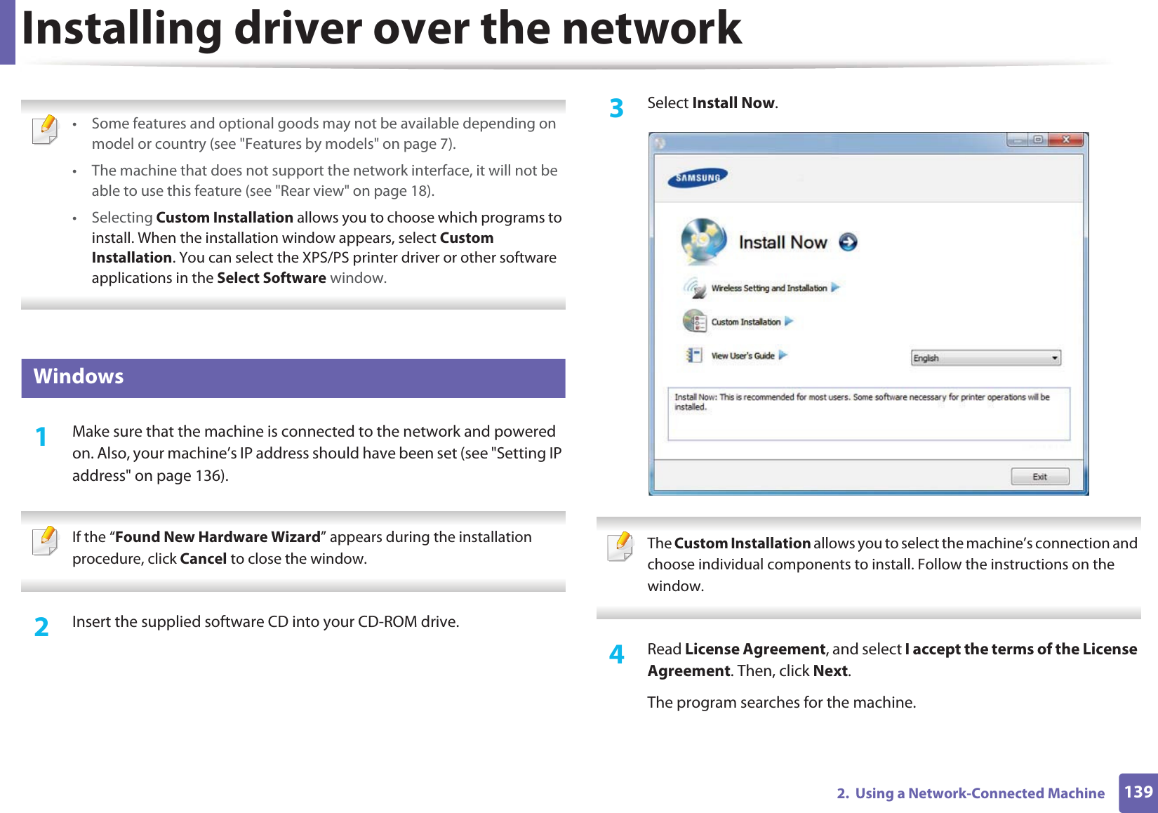 1392.  Using a Network-Connected MachineInstalling driver over the network • Some features and optional goods may not be available depending on model or country (see &quot;Features by models&quot; on page 7).• The machine that does not support the network interface, it will not be able to use this feature (see &quot;Rear view&quot; on page 18).• Selecting Custom Installation allows you to choose which programs to install. When the installation window appears, select Custom Installation. You can select the XPS/PS printer driver or other software applications in the Select Software window. 6 Windows1Make sure that the machine is connected to the network and powered on. Also, your machine’s IP address should have been set (see &quot;Setting IP address&quot; on page 136). If the “Found New Hardware Wizard” appears during the installation procedure, click Cancel to close the window. 2  Insert the supplied software CD into your CD-ROM drive.3  Select Install Now. The Custom Installation allows you to select the machine’s connection and choose individual components to install. Follow the instructions on the window. 4  Read License Agreement, and select I accept the terms of the License Agreement. Then, click Next.The program searches for the machine.