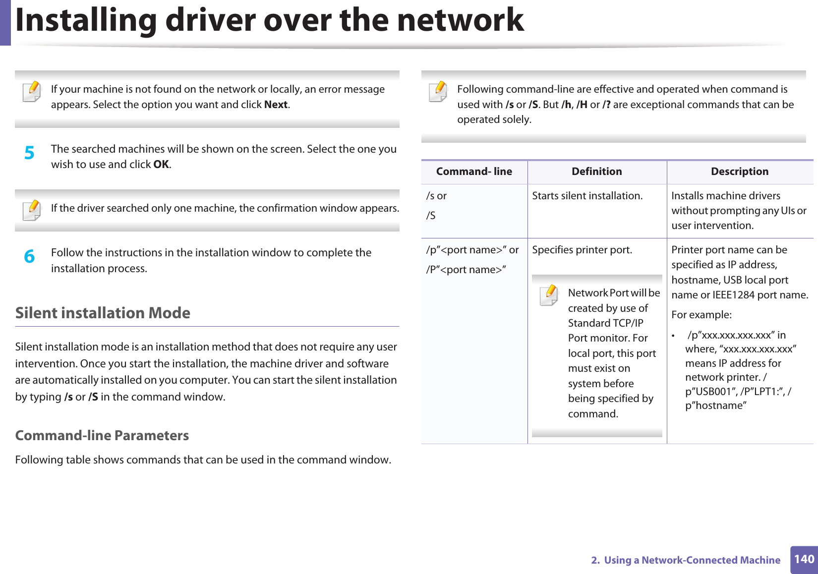 Installing driver over the network1402.  Using a Network-Connected Machine If your machine is not found on the network or locally, an error message appears. Select the option you want and click Next. 5  The searched machines will be shown on the screen. Select the one you wish to use and click OK. If the driver searched only one machine, the confirmation window appears. 6  Follow the instructions in the installation window to complete the installation process.Silent installation ModeSilent installation mode is an installation method that does not require any user intervention. Once you start the installation, the machine driver and software are automatically installed on you computer. You can start the silent installation by typing /s or /S in the command window.Command-line ParametersFollowing table shows commands that can be used in the command window. Following command-line are effective and operated when command is used with /s or /S. But /h, /H or /? are exceptional commands that can be operated solely. Command- line Definition Description/s or/SStarts silent installation.  Installs machine drivers without prompting any UIs or user intervention./p”&lt;port name&gt;” or/P”&lt;port name&gt;”Specifies printer port. Network Port will be created by use of Standard TCP/IP Port monitor. For local port, this port must exist on system before being specified by command. Printer port name can be specified as IP address, hostname, USB local port name or IEEE1284 port name.For example:•  /p”xxx.xxx.xxx.xxx” in where, “xxx.xxx.xxx.xxx” means IP address for network printer. /p”USB001”, /P”LPT1:”, /p”hostname”