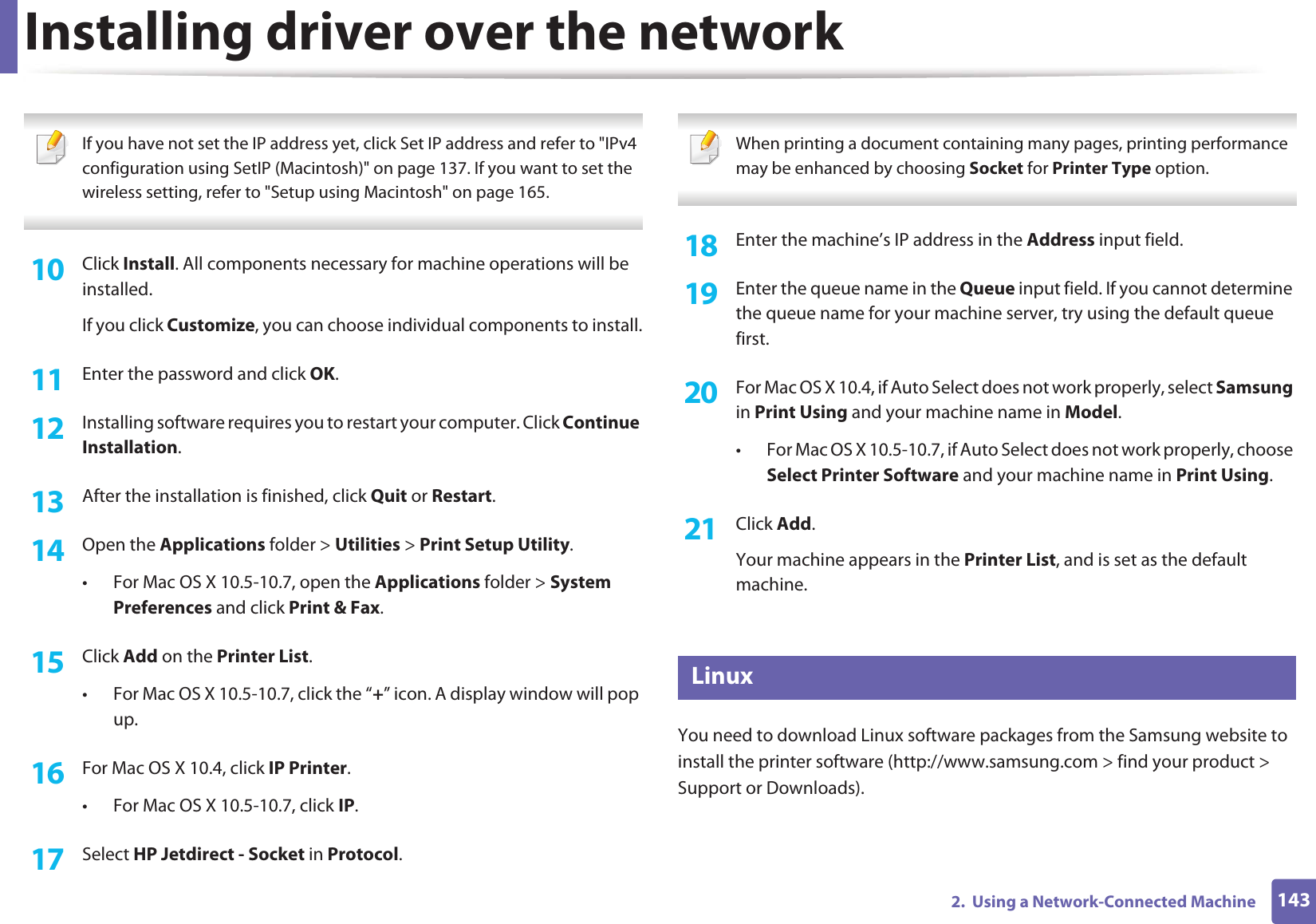 Installing driver over the network1432.  Using a Network-Connected Machine If you have not set the IP address yet, click Set IP address and refer to &quot;IPv4 configuration using SetIP (Macintosh)&quot; on page 137. If you want to set the wireless setting, refer to &quot;Setup using Macintosh&quot; on page 165. 10  Click Install. All components necessary for machine operations will be installed.If you click Customize, you can choose individual components to install.11  Enter the password and click OK.12  Installing software requires you to restart your computer. Click Continue Installation.13  After the installation is finished, click Quit or Restart.14  Open the Applications folder &gt; Utilities &gt; Print Setup Utility.• For Mac OS X 10.5-10.7, open the Applications folder &gt; System Preferences and click Print &amp; Fax.15  Click Add on the Printer List.• For Mac OS X 10.5-10.7, click the “+” icon. A display window will pop up. 16  For Mac OS X 10.4, click IP Printer.• For Mac OS X 10.5-10.7, click IP.17  Select HP Jetdirect - Socket in Protocol. When printing a document containing many pages, printing performance may be enhanced by choosing Socket for Printer Type option. 18  Enter the machine’s IP address in the Address input field.19  Enter the queue name in the Queue input field. If you cannot determine the queue name for your machine server, try using the default queue first.20  For Mac OS X 10.4, if Auto Select does not work properly, select Samsung in Print Using and your machine name in Model. • For Mac OS X 10.5-10.7, if Auto Select does not work properly, choose Select Printer Software and your machine name in Print Using.21  Click Add.Your machine appears in the Printer List, and is set as the default machine.8 LinuxYou need to download Linux software packages from the Samsung website to install the printer software (http://www.samsung.com &gt; find your product &gt; Support or Downloads).