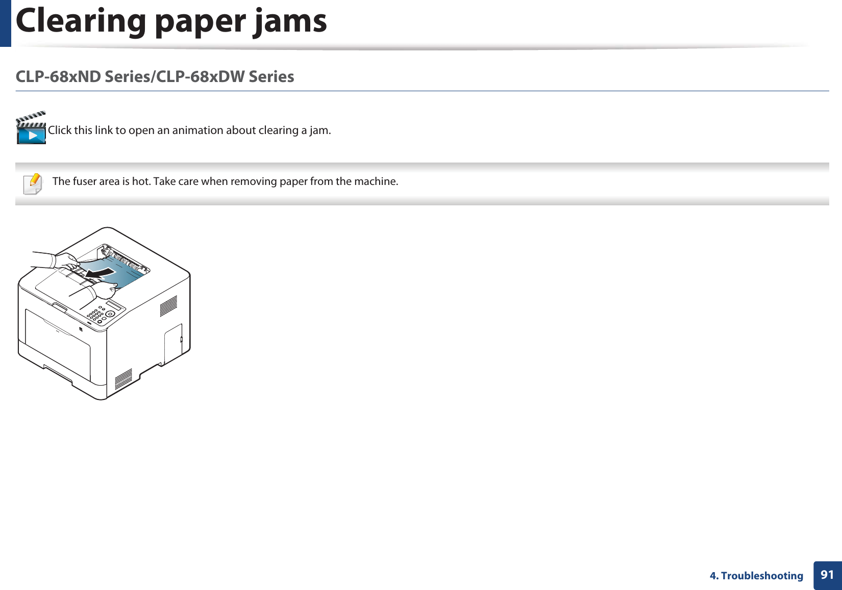 Clearing paper jams914. TroubleshootingCLP-68xND Series/CLP-68xDW Series  Click this link to open an animation about clearing a jam. The fuser area is hot. Take care when removing paper from the machine. 