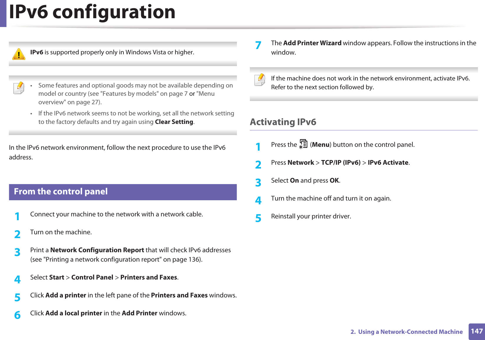 1472.  Using a Network-Connected MachineIPv6 configuration IPv6 is supported properly only in Windows Vista or higher.  • Some features and optional goods may not be available depending on model or country (see &quot;Features by models&quot; on page 7 or &quot;Menu overview&quot; on page 27).• If the IPv6 network seems to not be working, set all the network setting to the factory defaults and try again using Clear Setting. In the IPv6 network environment, follow the next procedure to use the IPv6 address.10 From the control panel1Connect your machine to the network with a network cable.2  Turn on the machine.3  Print a Network Configuration Report that will check IPv6 addresses (see &quot;Printing a network configuration report&quot; on page 136).4  Select Start &gt; Control Panel &gt; Printers and Faxes.5  Click Add a printer in the left pane of the Printers and Faxes windows.6  Click Add a local printer in the Add Printer windows.7  The Add Printer Wizard window appears. Follow the instructions in the window. If the machine does not work in the network environment, activate IPv6. Refer to the next section followed by. Activating IPv61Press the   (Menu) button on the control panel.2  Press Network &gt; TCP/IP (IPv6) &gt; IPv6 Activate.3  Select On and press OK.4  Turn the machine off and turn it on again.5  Reinstall your printer driver.