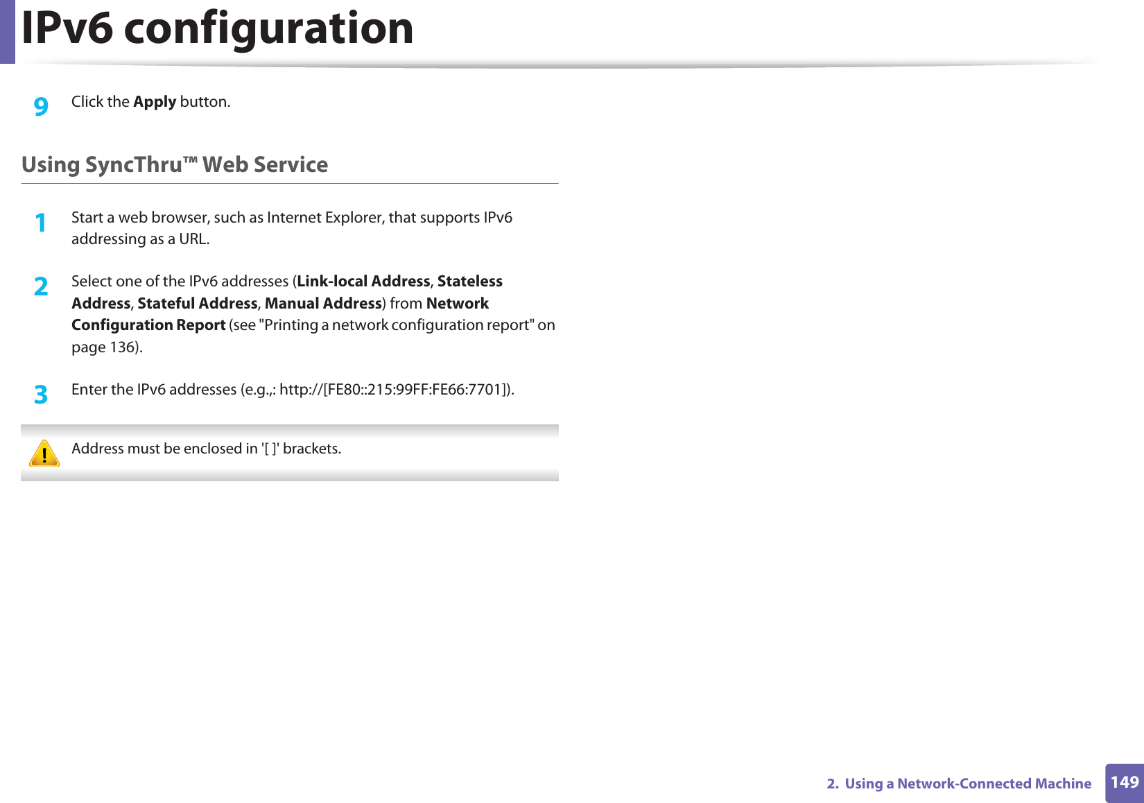 IPv6 configuration1492.  Using a Network-Connected Machine9  Click the Apply button.Using SyncThru™ Web Service1Start a web browser, such as Internet Explorer, that supports IPv6 addressing as a URL.2  Select one of the IPv6 addresses (Link-local Address, Stateless Address, Stateful Address, Manual Address) from Network Configuration Report (see &quot;Printing a network configuration report&quot; on page 136).3  Enter the IPv6 addresses (e.g.,: http://[FE80::215:99FF:FE66:7701]). Address must be enclosed in &apos;[ ]&apos; brackets. 