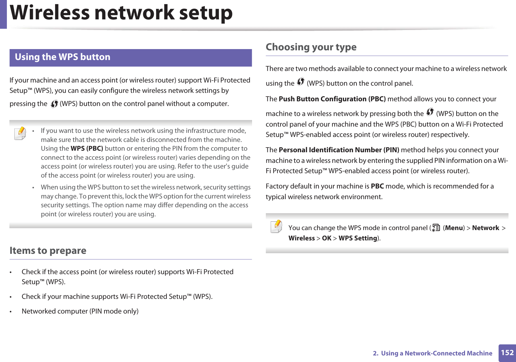 Wireless network setup1522. Using a Network-Connected Machine14 Using the WPS button If your machine and an access point (or wireless router) support Wi-Fi Protected Setup™ (WPS), you can easily configure the wireless network settings by pressing the (WPS) button on the control panel without a computer. • If you want to use the wireless network using the infrastructure mode, make sure that the network cable is disconnected from the machine. Using the WPS (PBC) button or entering the PIN from the computer to connect to the access point (or wireless router) varies depending on the access point (or wireless router) you are using. Refer to the user's guide of the access point (or wireless router) you are using.• When using the WPS button to set the wireless network, security settings may change. To prevent this, lock the WPS option for the current wireless security settings. The option name may differ depending on the access point (or wireless router) you are using. Items to prepare• Check if the access point (or wireless router) supports Wi-Fi Protected Setup™ (WPS).• Check if your machine supports Wi-Fi Protected Setup™ (WPS).• Networked computer (PIN mode only)Choosing your typeThere are two methods available to connect your machine to a wireless network using the (WPS) button on the control panel.The Push Button Configuration (PBC) method allows you to connect your machine to a wireless network by pressing both the (WPS) button on the control panel of your machine and the WPS (PBC) button on a Wi-Fi Protected Setup™ WPS-enabled access point (or wireless router) respectively.The Personal Identification Number (PIN) method helps you connect your machine to a wireless network by entering the supplied PIN information on a Wi-Fi Protected Setup™ WPS-enabled access point (or wireless router).Factory default in your machine is PBC mode, which is recommended for a typical wireless network environment. You can change the WPS mode in control panel ( (Menu) > NetworkG>GWireless > OK > WPS Setting).