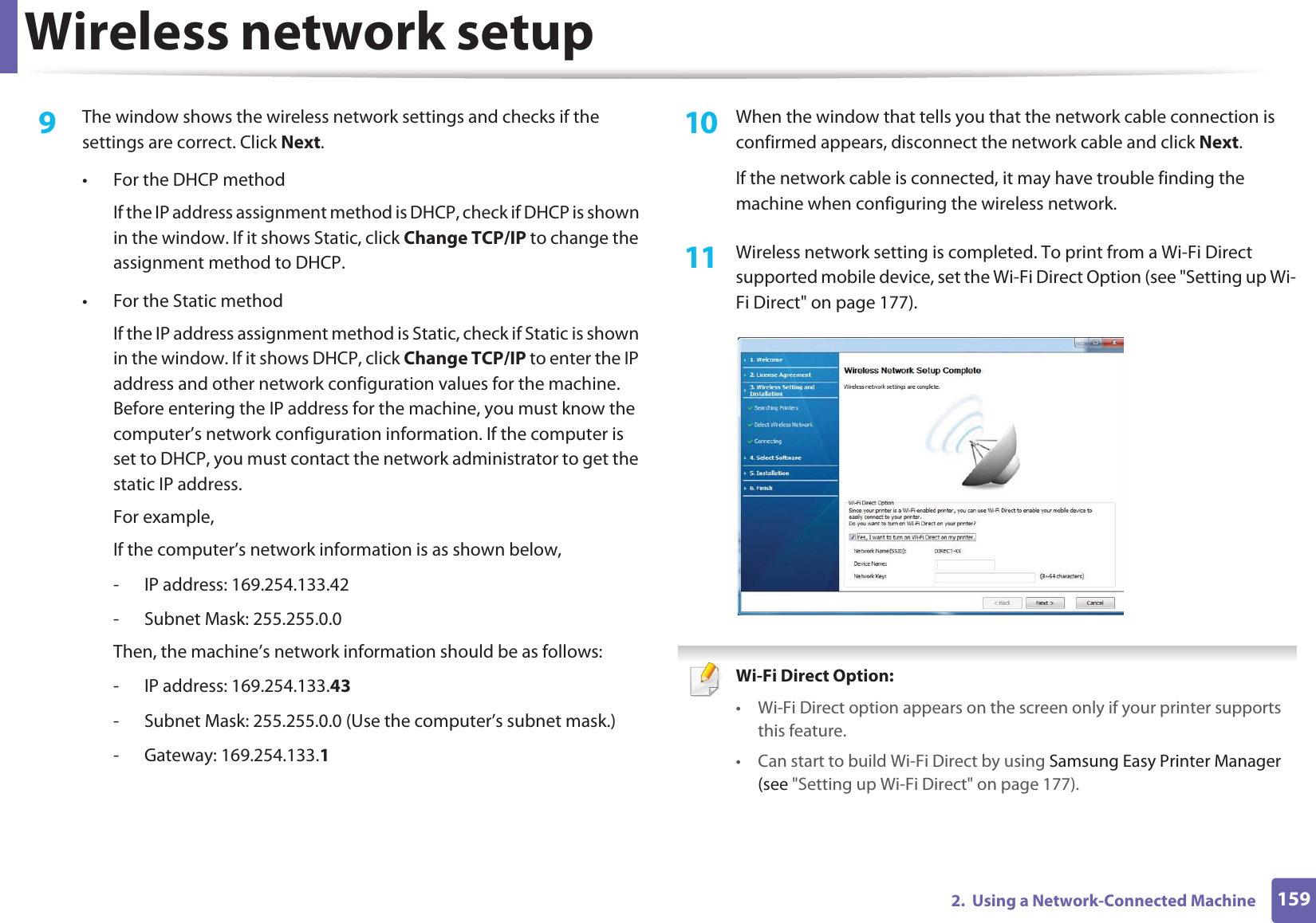 Wireless network setup1592. Using a Network-Connected Machine9 The window shows the wireless network settings and checks if the settings are correct. Click Next.• For the DHCP methodIf the IP address assignment method is DHCP, check if DHCP is shown in the window. If it shows Static, click Change TCP/IP to change the assignment method to DHCP.• For the Static methodIf the IP address assignment method is Static, check if Static is shown in the window. If it shows DHCP, click Change TCP/IP to enter the IP address and other network configuration values for the machine. Before entering the IP address for the machine, you must know the computer’s network configuration information. If the computer is set to DHCP, you must contact the network administrator to get the static IP address.For example,If the computer’s network information is as shown below,- IP address: 169.254.133.42- Subnet Mask: 255.255.0.0Then, the machine’s network information should be as follows:- IP address: 169.254.133.43 - Subnet Mask: 255.255.0.0 (Use the computer’s subnet mask.)- Gateway: 169.254.133.110 When the window that tells you that the network cable connection is confirmed appears, disconnect the network cable and click Next.If the network cable is connected, it may have trouble finding the machine when configuring the wireless network.11 Wireless network setting is completed. To print from a Wi-Fi Direct supported mobile device, set the Wi-Fi Direct Option (see "Setting up Wi-Fi Direct" on page 177). Wi-Fi Direct Option: • Wi-Fi Direct option appears on the screen only if your printer supports this feature.• Can start to build Wi-Fi Direct by using Samsung Easy Printer Manager (see "Setting up Wi-Fi Direct" on page 177).
