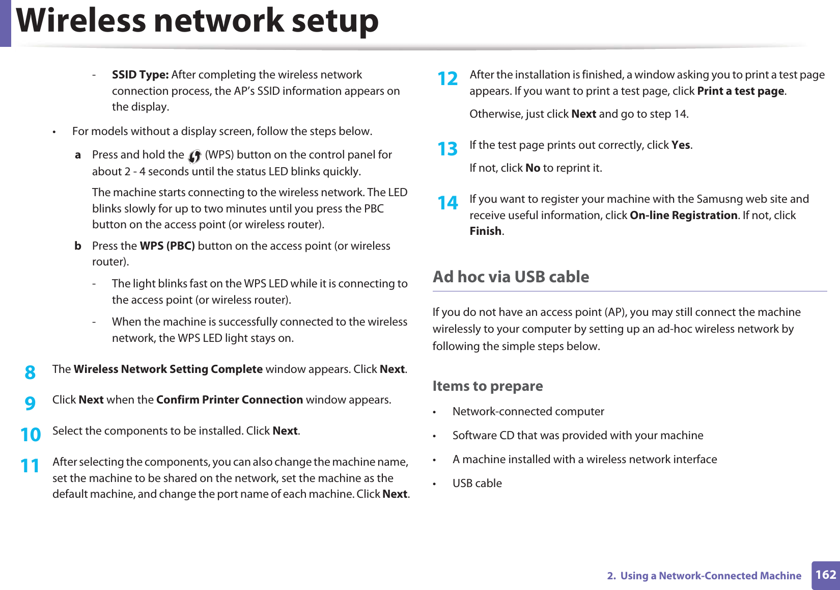 Wireless network setup1622. Using a Network-Connected Machine-SSID Type: After completing the wireless network connection process, the AP’s SSID information appears on the display.• For models without a display screen, follow the steps below.a Press and hold the (WPS) button on the control panel for about 2 - 4 seconds until the status LED blinks quickly.The machine starts connecting to the wireless network. The LED blinks slowly for up to two minutes until you press the PBC button on the access point (or wireless router).b Press the WPS (PBC) button on the access point (or wireless router).- The light blinks fast on the WPS LED while it is connecting to the access point (or wireless router).- When the machine is successfully connected to the wireless network, the WPS LED light stays on.8 The Wireless Network Setting Complete window appears. Click Next.9 Click Next when the Confirm Printer Connection window appears.10 Select the components to be installed. Click Next.11 After selecting the components, you can also change the machine name, set the machine to be shared on the network, set the machine as the default machine, and change the port name of each machine. Click Next.12 After the installation is finished, a window asking you to print a test page appears. If you want to print a test page, click Print a test page.Otherwise, just click Next and go to step 14.13 If the test page prints out correctly, click Yes.If not, click No to reprint it.14 If you want to register your machine with the Samusng web site and receive useful information, click On-line Registration. If not, click Finish.Ad hoc via USB cableIf you do not have an access point (AP), you may still connect the machine wirelessly to your computer by setting up an ad-hoc wireless network by following the simple steps below.Items to prepare• Network-connected computer• Software CD that was provided with your machine• A machine installed with a wireless network interface• USB cable