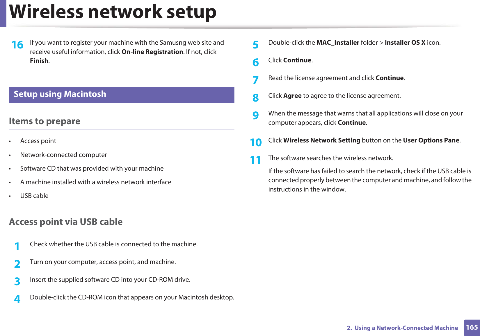 Wireless network setup1652. Using a Network-Connected Machine16 If you want to register your machine with the Samusng web site and receive useful information, click On-line Registration. If not, click Finish.17 Setup using MacintoshItems to prepare• Access point• Network-connected computer• Software CD that was provided with your machine• A machine installed with a wireless network interface• USB cableAccess point via USB cable1Check whether the USB cable is connected to the machine.2 Turn on your computer, access point, and machine.3 Insert the supplied software CD into your CD-ROM drive.4 Double-click the CD-ROM icon that appears on your Macintosh desktop.5 Double-click the MAC_Installer folder > Installer OS X icon.6 Click Continue.7 Read the license agreement and click Continue.8 Click Agree to agree to the license agreement.9 When the message that warns that all applications will close on your computer appears, click Continue.10 Click Wireless Network Setting button on the User Options Pane.11 The software searches the wireless network.If the software has failed to search the network, check if the USB cable is connected properly between the computer and machine, and follow the instructions in the window.
