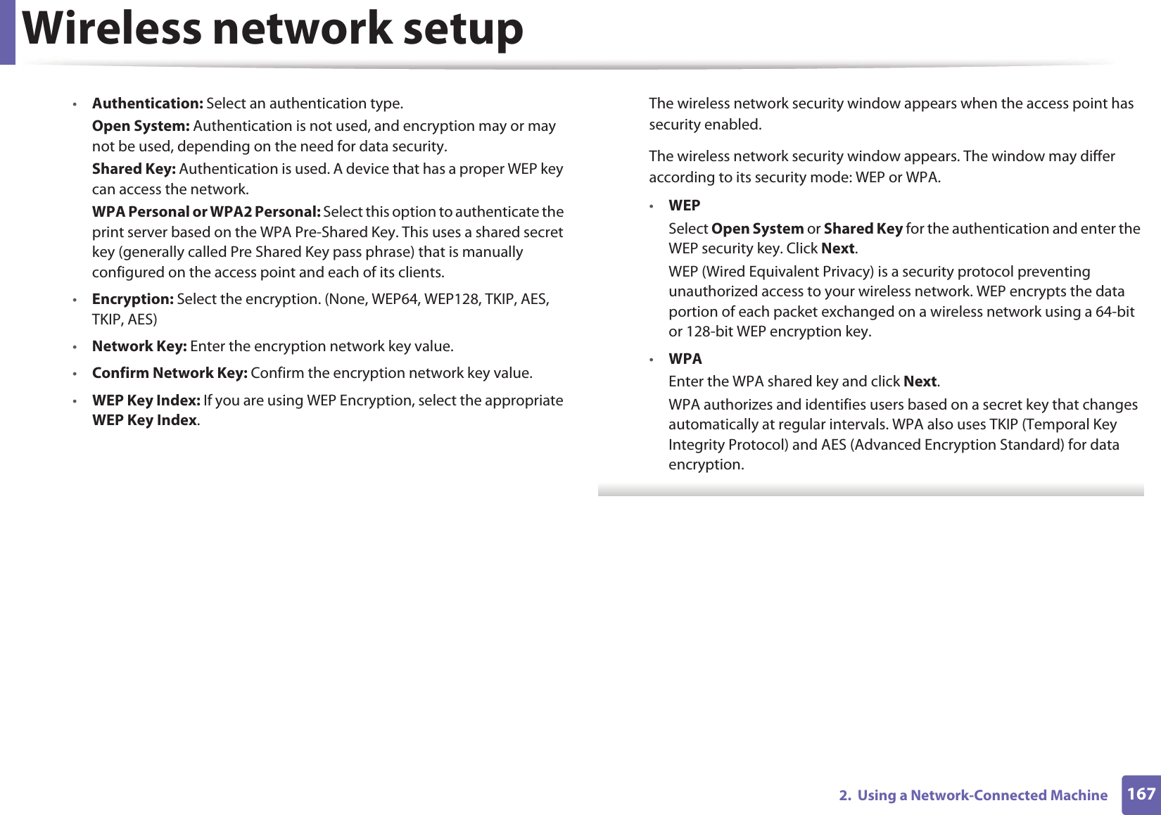 Wireless network setup1672.  Using a Network-Connected Machine•Authentication: Select an authentication type.Open System: Authentication is not used, and encryption may or may not be used, depending on the need for data security.Shared Key: Authentication is used. A device that has a proper WEP key can access the network.WPA Personal or WPA2 Personal: Select this option to authenticate the print server based on the WPA Pre-Shared Key. This uses a shared secret key (generally called Pre Shared Key pass phrase) that is manually configured on the access point and each of its clients.•Encryption: Select the encryption. (None, WEP64, WEP128, TKIP, AES, TKIP, AES)•Network Key: Enter the encryption network key value.•Confirm Network Key: Confirm the encryption network key value.•WEP Key Index: If you are using WEP Encryption, select the appropriate WEP Key Index.The wireless network security window appears when the access point has security enabled.The wireless network security window appears. The window may differ according to its security mode: WEP or WPA.•WEPSelect Open System or Shared Key for the authentication and enter the WEP security key. Click Next.WEP (Wired Equivalent Privacy) is a security protocol preventing unauthorized access to your wireless network. WEP encrypts the data portion of each packet exchanged on a wireless network using a 64-bit or 128-bit WEP encryption key.•WPAEnter the WPA shared key and click Next.WPA authorizes and identifies users based on a secret key that changes automatically at regular intervals. WPA also uses TKIP (Temporal Key Integrity Protocol) and AES (Advanced Encryption Standard) for data encryption. 