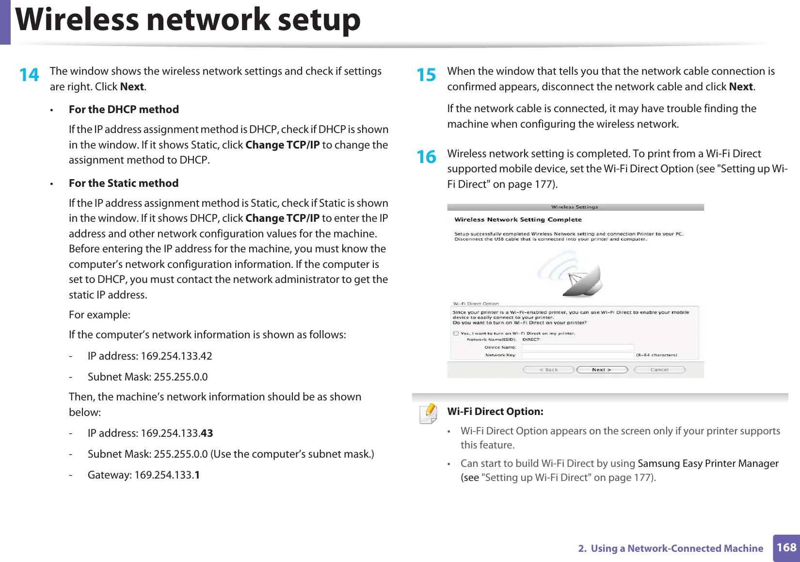 Wireless network setup1682.  Using a Network-Connected Machine14  The window shows the wireless network settings and check if settings are right. Click Next.•For the DHCP methodIf the IP address assignment method is DHCP, check if DHCP is shown in the window. If it shows Static, click Change TCP/IP to change the assignment method to DHCP.•For the Static methodIf the IP address assignment method is Static, check if Static is shown in the window. If it shows DHCP, click Change TCP/IP to enter the IP address and other network configuration values for the machine. Before entering the IP address for the machine, you must know the computer’s network configuration information. If the computer is set to DHCP, you must contact the network administrator to get the static IP address.For example:If the computer’s network information is shown as follows:- IP address: 169.254.133.42- Subnet Mask: 255.255.0.0Then, the machine’s network information should be as shown below:- IP address: 169.254.133.43- Subnet Mask: 255.255.0.0 (Use the computer’s subnet mask.)- Gateway: 169.254.133.115  When the window that tells you that the network cable connection is confirmed appears, disconnect the network cable and click Next.If the network cable is connected, it may have trouble finding the machine when configuring the wireless network.16  Wireless network setting is completed. To print from a Wi-Fi Direct supported mobile device, set the Wi-Fi Direct Option (see &quot;Setting up Wi-Fi Direct&quot; on page 177). Wi-Fi Direct Option: • Wi-Fi Direct Option appears on the screen only if your printer supports this feature.• Can start to build Wi-Fi Direct by using Samsung Easy Printer Manager (see &quot;Setting up Wi-Fi Direct&quot; on page 177).