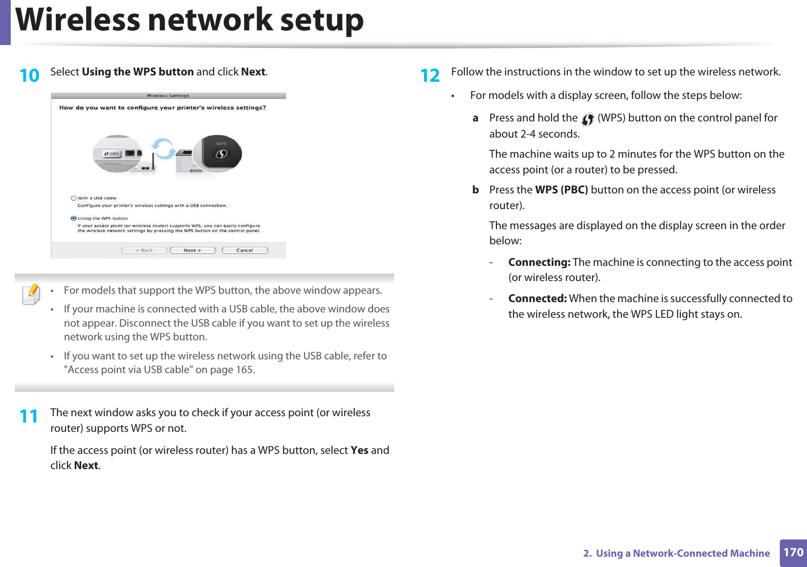 Wireless network setup1702.  Using a Network-Connected Machine10  Select Using the WPS button and click Next. • For models that support the WPS button, the above window appears.• If your machine is connected with a USB cable, the above window does not appear. Disconnect the USB cable if you want to set up the wireless network using the WPS button. • If you want to set up the wireless network using the USB cable, refer to &quot;Access point via USB cable&quot; on page 165. 11  The next window asks you to check if your access point (or wireless router) supports WPS or not.If the access point (or wireless router) has a WPS button, select Yes and click Next.12  Follow the instructions in the window to set up the wireless network.• For models with a display screen, follow the steps below:a  Press and hold the   (WPS) button on the control panel for about 2-4 seconds.The machine waits up to 2 minutes for the WPS button on the access point (or a router) to be pressed.b  Press the WPS (PBC) button on the access point (or wireless router). The messages are displayed on the display screen in the order below:-Connecting: The machine is connecting to the access point (or wireless router).-Connected: When the machine is successfully connected to the wireless network, the WPS LED light stays on.