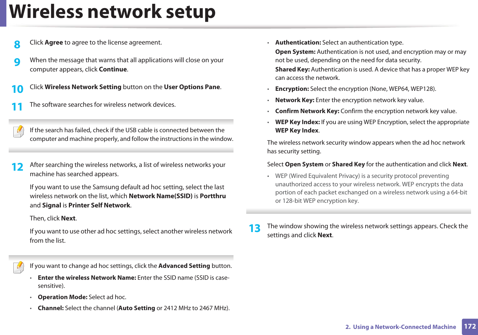 Wireless network setup1722. Using a Network-Connected Machine8 Click Agree to agree to the license agreement.9 When the message that warns that all applications will close on your computer appears, click Continue.10 Click Wireless Network Setting button on the User Options Pane.11 The software searches for wireless network devices. If the search has failed, check if the USB cable is connected between the computer and machine properly, and follow the instructions in the window. 12 After searching the wireless networks, a list of wireless networks your machine has searched appears.If you want to use the Samsung default ad hoc setting, select the last wireless network on the list, which Network Name(SSID) is Portthru and Signal is Printer Self Network.Then, click Next.If you want to use other ad hoc settings, select another wireless network from the list. If you want to change ad hoc settings, click the Advanced Setting button.•Enter the wireless Network Name: Enter the SSID name (SSID is case-sensitive).•Operation Mode: Select ad hoc.•Channel: Select the channel (Auto Setting or 2412 MHz to 2467 MHz).•Authentication: Select an authentication type.Open System: Authentication is not used, and encryption may or may not be used, depending on the need for data security.Shared Key: Authentication is used. A device that has a proper WEP key can access the network.•Encryption: Select the encryption (None, WEP64, WEP128).•Network Key: Enter the encryption network key value.•Confirm Network Key: Confirm the encryption network key value.•WEP Key Index: If you are using WEP Encryption, select the appropriate WEP Key Index.The wireless network security window appears when the ad hoc network has security setting.Select Open System or Shared Key for the authentication and click Next.• WEP (Wired Equivalent Privacy) is a security protocol preventing unauthorized access to your wireless network. WEP encrypts the data portion of each packet exchanged on a wireless network using a 64-bit or 128-bit WEP encryption key. 13 The window showing the wireless network settings appears. Check the settings and click Next.