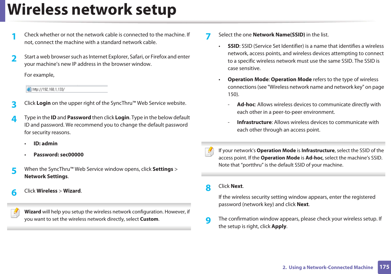 Wireless network setup1752.  Using a Network-Connected Machine1Check whether or not the network cable is connected to the machine. If not, connect the machine with a standard network cable.2  Start a web browser such as Internet Explorer, Safari, or Firefox and enter your machine’s new IP address in the browser window.For example,3  Click Login on the upper right of the SyncThru™ Web Service website.4  Type in the ID and Password then click Login. Type in the below default ID and password. We recommend you to change the default password for security reasons.•ID: admin •Password: sec000005  When the SyncThru™ Web Service window opens, click Settings &gt; Network Settings.6  Click Wireless &gt; Wizard. Wizard will help you setup the wireless network configuration. However, if you want to set the wireless network directly, select Custom. 7  Select the one Network Name(SSID) in the list.•SSID: SSID (Service Set Identifier) is a name that identifies a wireless network, access points, and wireless devices attempting to connect to a specific wireless network must use the same SSID. The SSID is case sensitive.•Operation Mode: Operation Mode refers to the type of wireless connections (see &quot;Wireless network name and network key&quot; on page 150).-Ad-hoc: Allows wireless devices to communicate directly with each other in a peer-to-peer environment.-Infrastructure: Allows wireless devices to communicate with each other through an access point. If your network’s Operation Mode is Infrastructure, select the SSID of the access point. If the Operation Mode is Ad-hoc, select the machine’s SSID. Note that “portthru” is the default SSID of your machine. 8  Click Next.If the wireless security setting window appears, enter the registered password (network key) and click Next.9  The confirmation window appears, please check your wireless setup. If the setup is right, click Apply.