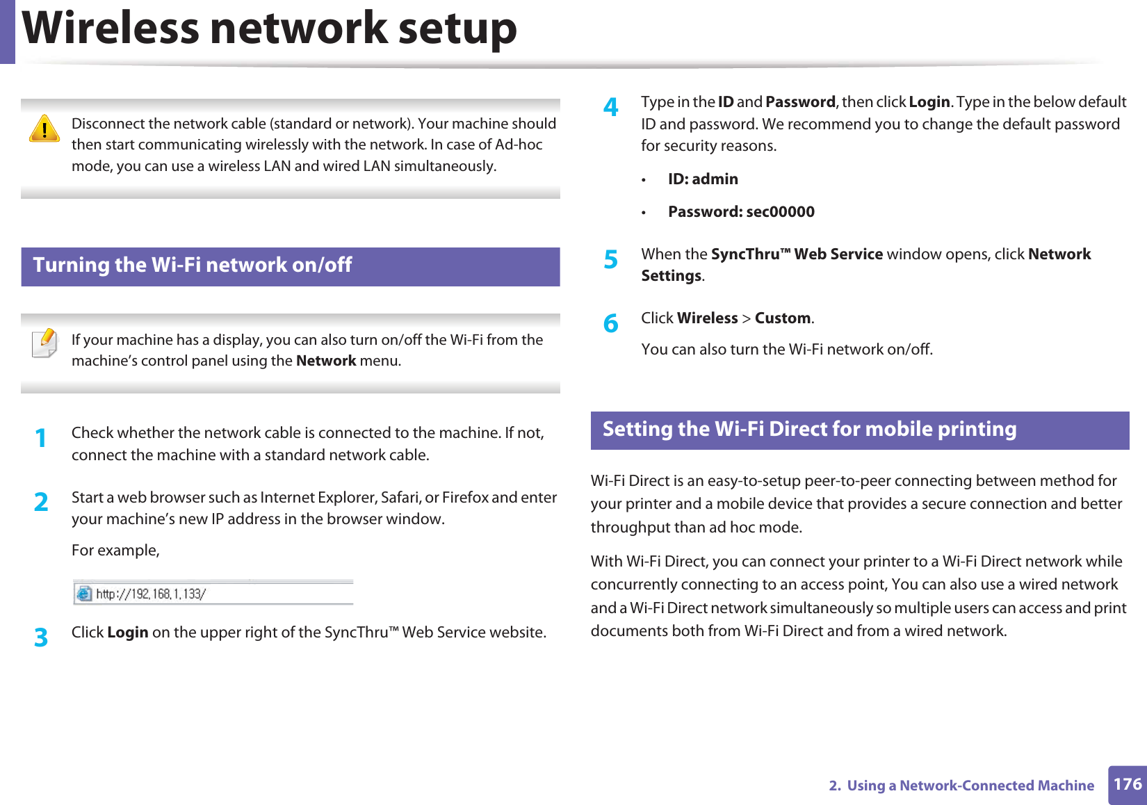 Wireless network setup1762.  Using a Network-Connected Machine Disconnect the network cable (standard or network). Your machine should then start communicating wirelessly with the network. In case of Ad-hoc mode, you can use a wireless LAN and wired LAN simultaneously. 19 Turning the Wi-Fi network on/off If your machine has a display, you can also turn on/off the Wi-Fi from the machine’s control panel using the Network menu. 1Check whether the network cable is connected to the machine. If not, connect the machine with a standard network cable.2  Start a web browser such as Internet Explorer, Safari, or Firefox and enter your machine’s new IP address in the browser window.For example,3  Click Login on the upper right of the SyncThru™ Web Service website.4  Type in the ID and Password, then click Login. Type in the below default ID and password. We recommend you to change the default password for security reasons.•ID: admin •Password: sec00000 5  When the SyncThru™ Web Service window opens, click Network Settings.6  Click Wireless &gt; Custom.You can also turn the Wi-Fi network on/off.20 Setting the Wi-Fi Direct for mobile printingWi-Fi Direct is an easy-to-setup peer-to-peer connecting between method for your printer and a mobile device that provides a secure connection and better throughput than ad hoc mode.With Wi-Fi Direct, you can connect your printer to a Wi-Fi Direct network while concurrently connecting to an access point, You can also use a wired network and a Wi-Fi Direct network simultaneously so multiple users can access and print documents both from Wi-Fi Direct and from a wired network.