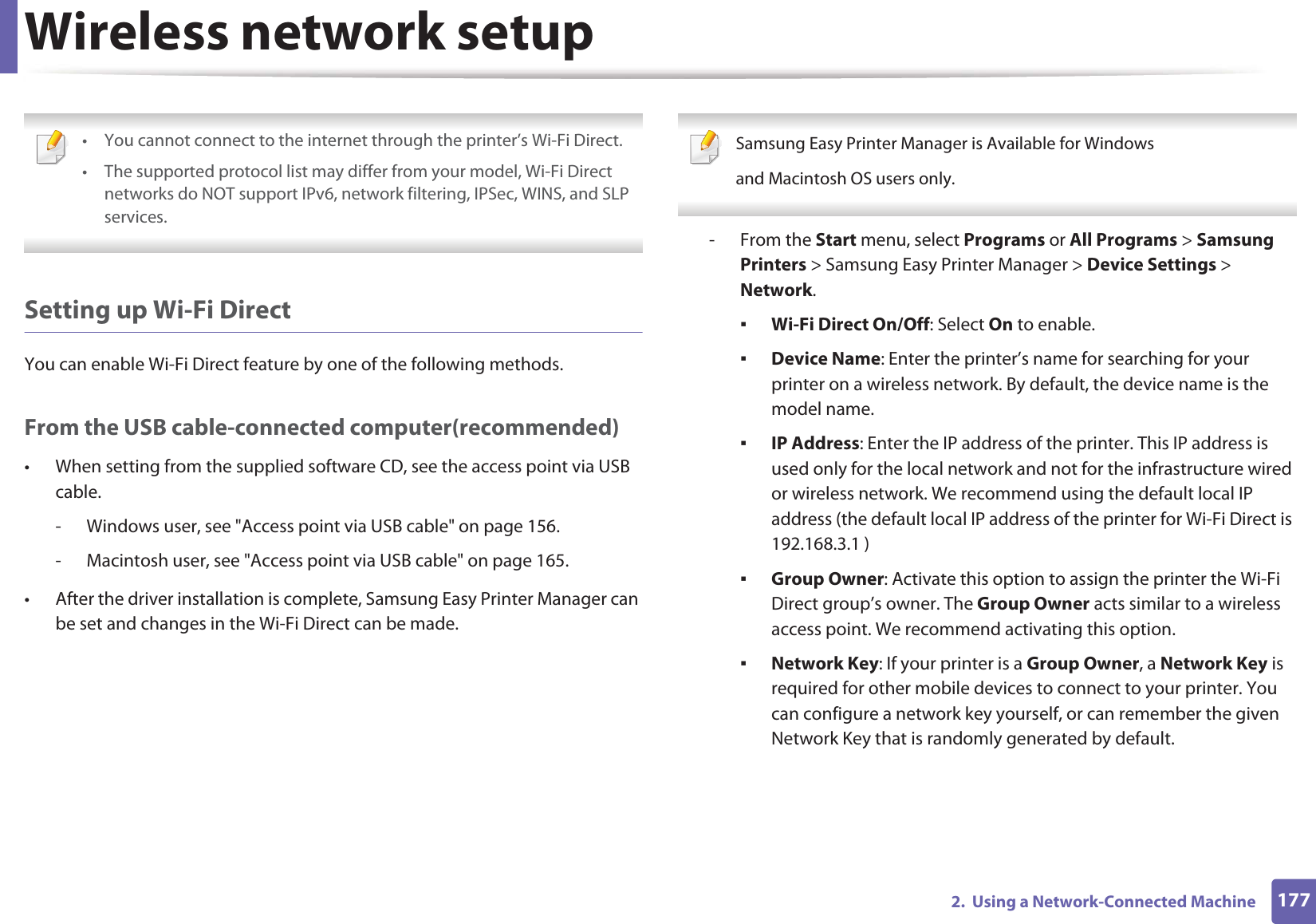 Wireless network setup1772.  Using a Network-Connected Machine • You cannot connect to the internet through the printer’s Wi-Fi Direct.• The supported protocol list may differ from your model, Wi-Fi Direct networks do NOT support IPv6, network filtering, IPSec, WINS, and SLP services.  Setting up Wi-Fi DirectYou can enable Wi-Fi Direct feature by one of the following methods.From the USB cable-connected computer(recommended)• When setting from the supplied software CD, see the access point via USB cable.- Windows user, see &quot;Access point via USB cable&quot; on page 156.- Macintosh user, see &quot;Access point via USB cable&quot; on page 165.• After the driver installation is complete, Samsung Easy Printer Manager can be set and changes in the Wi-Fi Direct can be made. Samsung Easy Printer Manager is Available for Windowsand Macintosh OS users only. - From the Start menu, select Programs or All Programs &gt; Samsung Printers &gt; Samsung Easy Printer Manager &gt; Device Settings &gt; Network.ƒWi-Fi Direct On/Off: Select On to enable.ƒDevice Name: Enter the printer’s name for searching for your printer on a wireless network. By default, the device name is the model name.ƒIP Address: Enter the IP address of the printer. This IP address is used only for the local network and not for the infrastructure wired or wireless network. We recommend using the default local IP address (the default local IP address of the printer for Wi-Fi Direct is 192.168.3.1 )ƒGroup Owner: Activate this option to assign the printer the Wi-Fi Direct group’s owner. The Group Owner acts similar to a wireless access point. We recommend activating this option.ƒNetwork Key: If your printer is a Group Owner, a Network Key is required for other mobile devices to connect to your printer. You can configure a network key yourself, or can remember the given Network Key that is randomly generated by default.