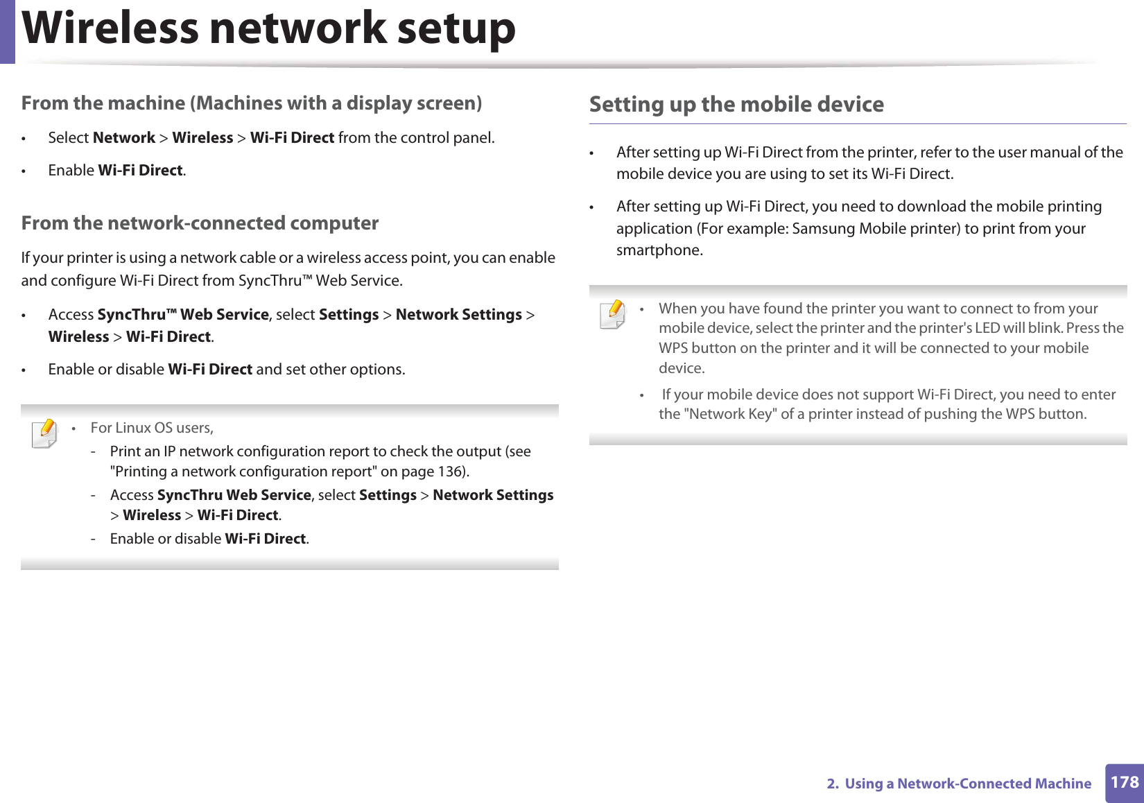 Wireless network setup1782.  Using a Network-Connected MachineFrom the machine (Machines with a display screen)• Select Network &gt; Wireless &gt; Wi-Fi Direct from the control panel.• Enable Wi-Fi Direct.From the network-connected computerIf your printer is using a network cable or a wireless access point, you can enable and configure Wi-Fi Direct from SyncThru™ Web Service.• Access SyncThru™ Web Service, select Settings &gt; Network Settings &gt; Wireless &gt; Wi-Fi Direct.• Enable or disable Wi-Fi Direct and set other options. • For Linux OS users,- Print an IP network configuration report to check the output (see &quot;Printing a network configuration report&quot; on page 136).- Access SyncThru Web Service, select Settings &gt; Network Settings &gt; Wireless &gt; Wi-Fi Direct.- Enable or disable Wi-Fi Direct. Setting up the mobile device• After setting up Wi-Fi Direct from the printer, refer to the user manual of the mobile device you are using to set its Wi-Fi Direct.• After setting up Wi-Fi Direct, you need to download the mobile printing application (For example: Samsung Mobile printer) to print from your smartphone. • When you have found the printer you want to connect to from your mobile device, select the printer and the printer&apos;s LED will blink. Press the WPS button on the printer and it will be connected to your mobile device.•  If your mobile device does not support Wi-Fi Direct, you need to enter the &quot;Network Key&quot; of a printer instead of pushing the WPS button. 
