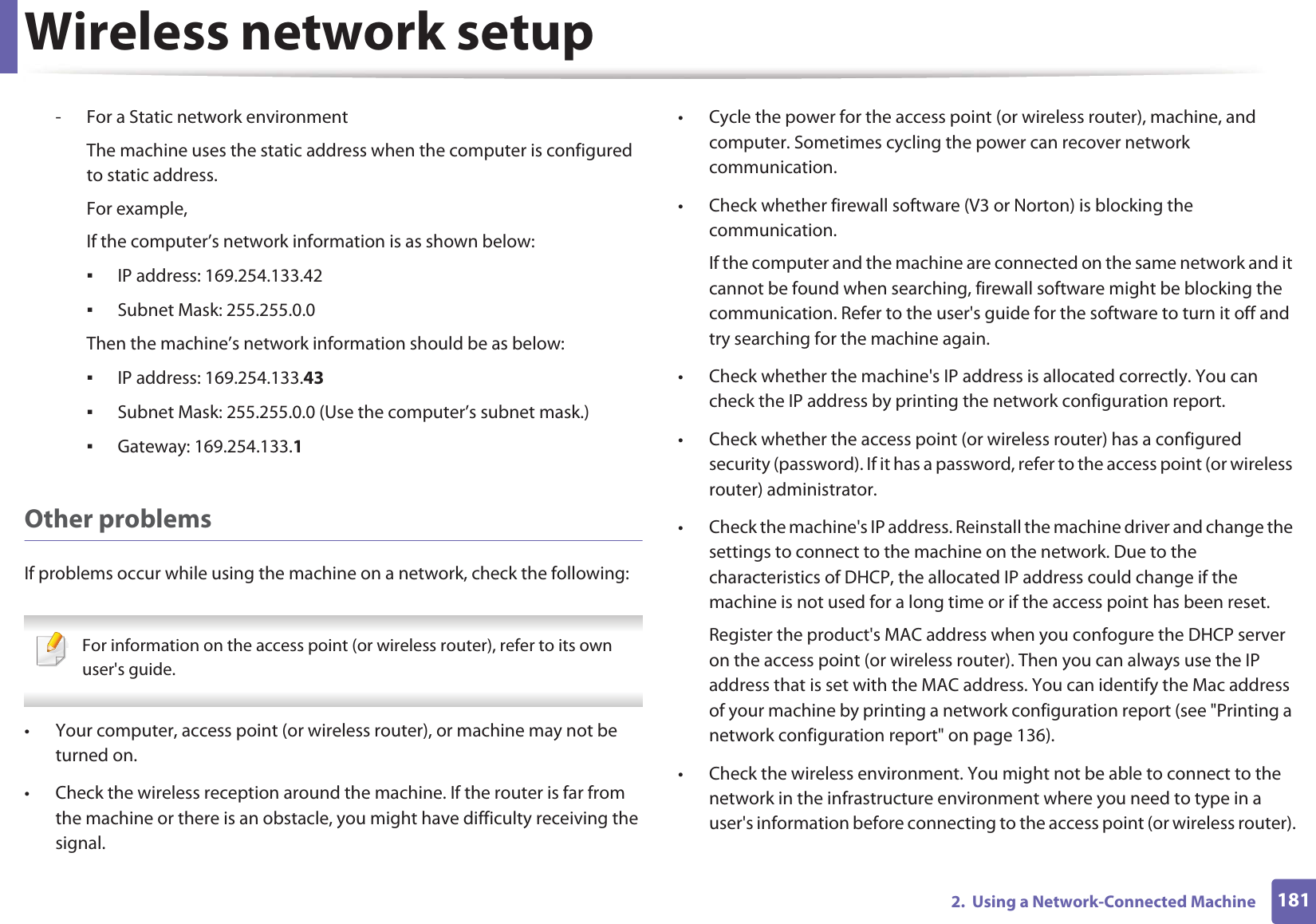 Wireless network setup1812.  Using a Network-Connected Machine- For a Static network environmentThe machine uses the static address when the computer is configured to static address.For example,If the computer’s network information is as shown below:ƒIP address: 169.254.133.42ƒSubnet Mask: 255.255.0.0Then the machine’s network information should be as below:ƒIP address: 169.254.133.43ƒSubnet Mask: 255.255.0.0 (Use the computer’s subnet mask.)ƒGateway: 169.254.133.1Other problemsIf problems occur while using the machine on a network, check the following:  For information on the access point (or wireless router), refer to its own user&apos;s guide.  • Your computer, access point (or wireless router), or machine may not be turned on.• Check the wireless reception around the machine. If the router is far from the machine or there is an obstacle, you might have difficulty receiving the signal. • Cycle the power for the access point (or wireless router), machine, and computer. Sometimes cycling the power can recover network communication.• Check whether firewall software (V3 or Norton) is blocking the communication. If the computer and the machine are connected on the same network and it cannot be found when searching, firewall software might be blocking the communication. Refer to the user&apos;s guide for the software to turn it off and try searching for the machine again.• Check whether the machine&apos;s IP address is allocated correctly. You can check the IP address by printing the network configuration report.• Check whether the access point (or wireless router) has a configured security (password). If it has a password, refer to the access point (or wireless router) administrator.• Check the machine&apos;s IP address. Reinstall the machine driver and change the settings to connect to the machine on the network. Due to the characteristics of DHCP, the allocated IP address could change if the machine is not used for a long time or if the access point has been reset.Register the product&apos;s MAC address when you confogure the DHCP server on the access point (or wireless router). Then you can always use the IP address that is set with the MAC address. You can identify the Mac address of your machine by printing a network configuration report (see &quot;Printing a network configuration report&quot; on page 136).• Check the wireless environment. You might not be able to connect to the network in the infrastructure environment where you need to type in a user&apos;s information before connecting to the access point (or wireless router).