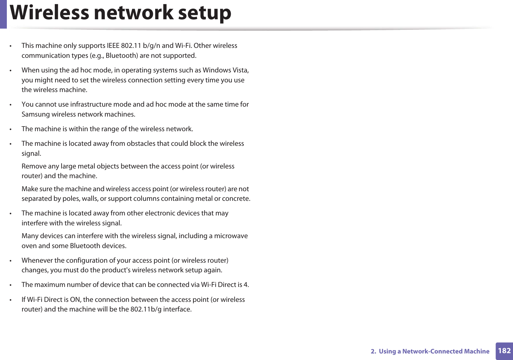 Wireless network setup1822.  Using a Network-Connected Machine• This machine only supports IEEE 802.11 b/g/n and Wi-Fi. Other wireless communication types (e.g., Bluetooth) are not supported.• When using the ad hoc mode, in operating systems such as Windows Vista, you might need to set the wireless connection setting every time you use the wireless machine. • You cannot use infrastructure mode and ad hoc mode at the same time for Samsung wireless network machines.• The machine is within the range of the wireless network.• The machine is located away from obstacles that could block the wireless signal.Remove any large metal objects between the access point (or wireless router) and the machine.Make sure the machine and wireless access point (or wireless router) are not separated by poles, walls, or support columns containing metal or concrete.• The machine is located away from other electronic devices that may interfere with the wireless signal.Many devices can interfere with the wireless signal, including a microwave oven and some Bluetooth devices.• Whenever the configuration of your access point (or wireless router) changes, you must do the product&apos;s wireless network setup again.• The maximum number of device that can be connected via Wi-Fi Direct is 4. • If Wi-Fi Direct is ON, the connection between the access point (or wireless router) and the machine will be the 802.11b/g interface. 