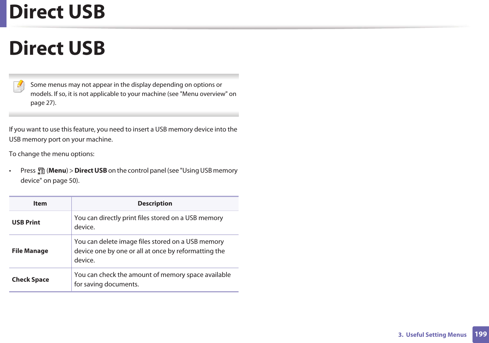 Direct USB1993.  Useful Setting MenusDirect USB Some menus may not appear in the display depending on options or models. If so, it is not applicable to your machine (see &quot;Menu overview&quot; on page 27). If you want to use this feature, you need to insert a USB memory device into the USB memory port on your machine. To change the menu options:• Press  (Menu) &gt; Direct USB on the control panel (see &quot;Using USB memory device&quot; on page 50).Item DescriptionUSB Print You can directly print files stored on a USB memory device.File ManageYou can delete image files stored on a USB memory device one by one or all at once by reformatting the device.Check Space You can check the amount of memory space available for saving documents.