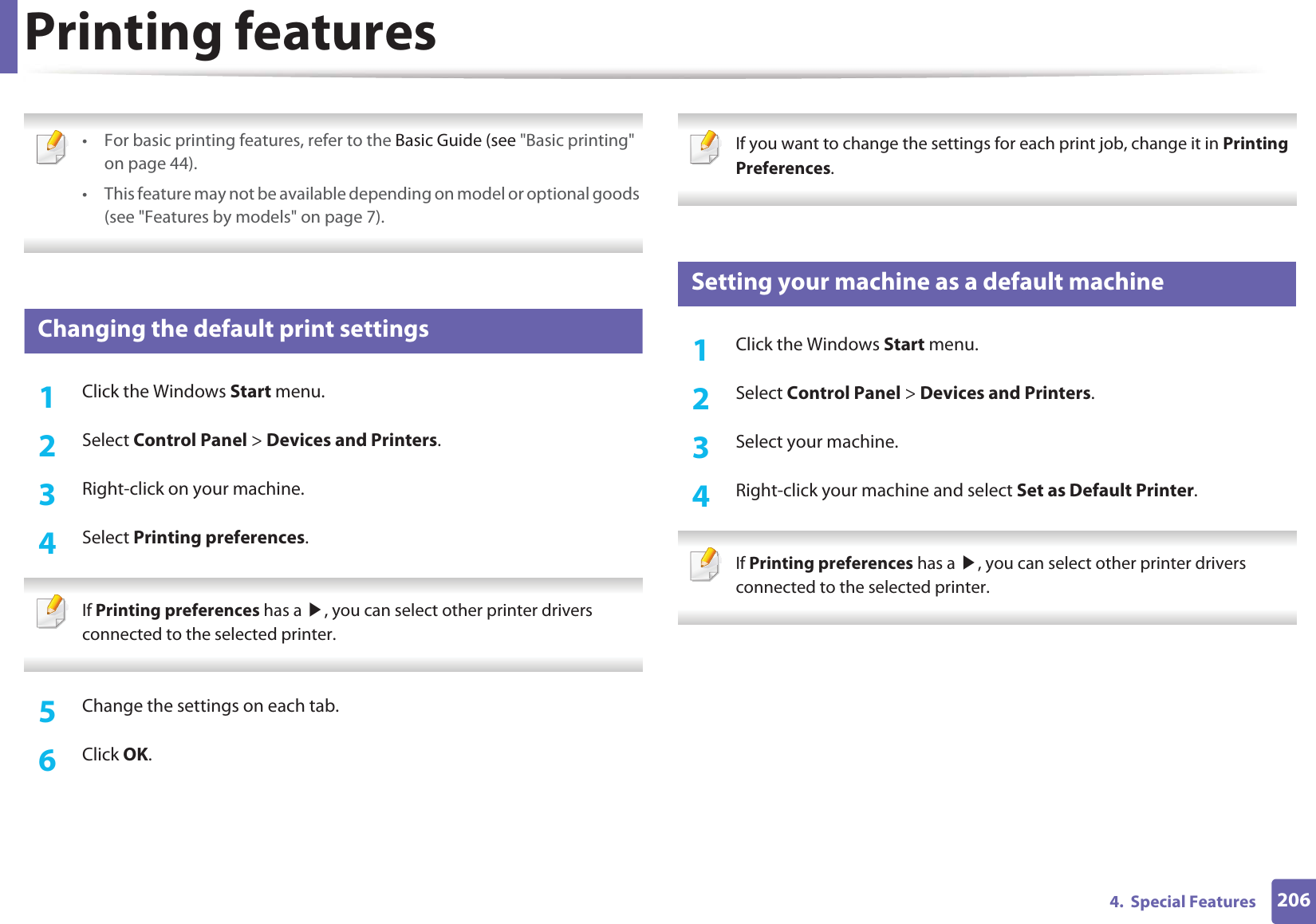 2064.  Special FeaturesPrinting features • For basic printing features, refer to the Basic Guide (see &quot;Basic printing&quot; on page 44).• This feature may not be available depending on model or optional goods (see &quot;Features by models&quot; on page 7). 3 Changing the default print settings1Click the Windows Start menu. 2  Select Control Panel &gt; Devices and Printers.3  Right-click on your machine.4  Select Printing preferences. If Printing preferences has a ൘, you can select other printer drivers connected to the selected printer. 5  Change the settings on each tab. 6  Click OK. If you want to change the settings for each print job, change it in Printing Preferences.  4 Setting your machine as a default machine1Click the Windows Start menu.2  Select Control Panel &gt; Devices and Printers.3  Select your machine.4  Right-click your machine and select Set as Default Printer. If Printing preferences has a ൘, you can select other printer drivers connected to the selected printer. 