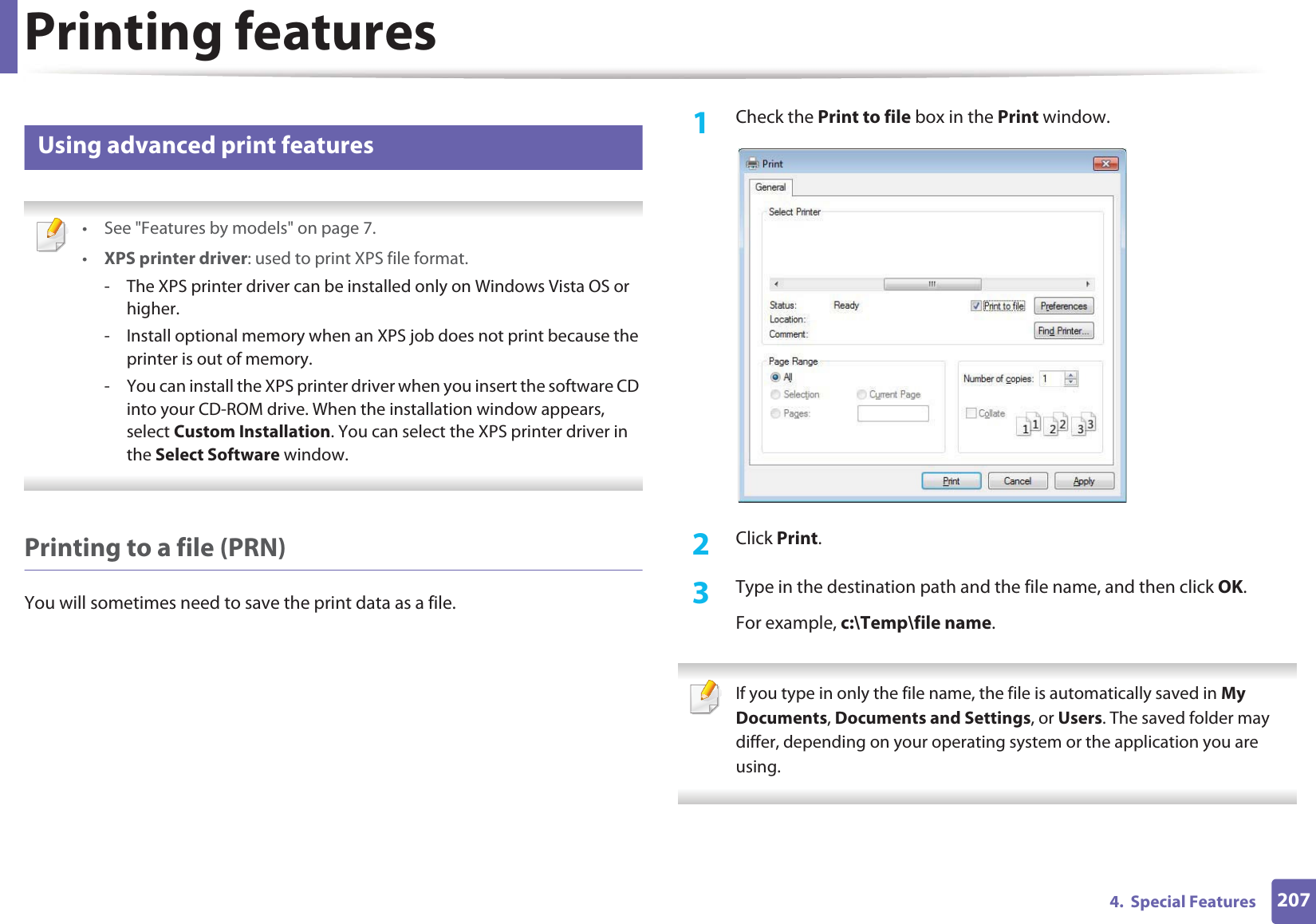Printing features2074.  Special Features5 Using advanced print features • See &quot;Features by models&quot; on page 7.•XPS printer driver: used to print XPS file format. - The XPS printer driver can be installed only on Windows Vista OS or higher.- Install optional memory when an XPS job does not print because the printer is out of memory.- You can install the XPS printer driver when you insert the software CD into your CD-ROM drive. When the installation window appears, select Custom Installation. You can select the XPS printer driver in the Select Software window. Printing to a file (PRN)You will sometimes need to save the print data as a file. 1Check the Print to file box in the Print window.2  Click Print.3  Type in the destination path and the file name, and then click OK.For example, c:\Temp\file name. If you type in only the file name, the file is automatically saved in My Documents, Documents and Settings, or Users. The saved folder may differ, depending on your operating system or the application you are using. 