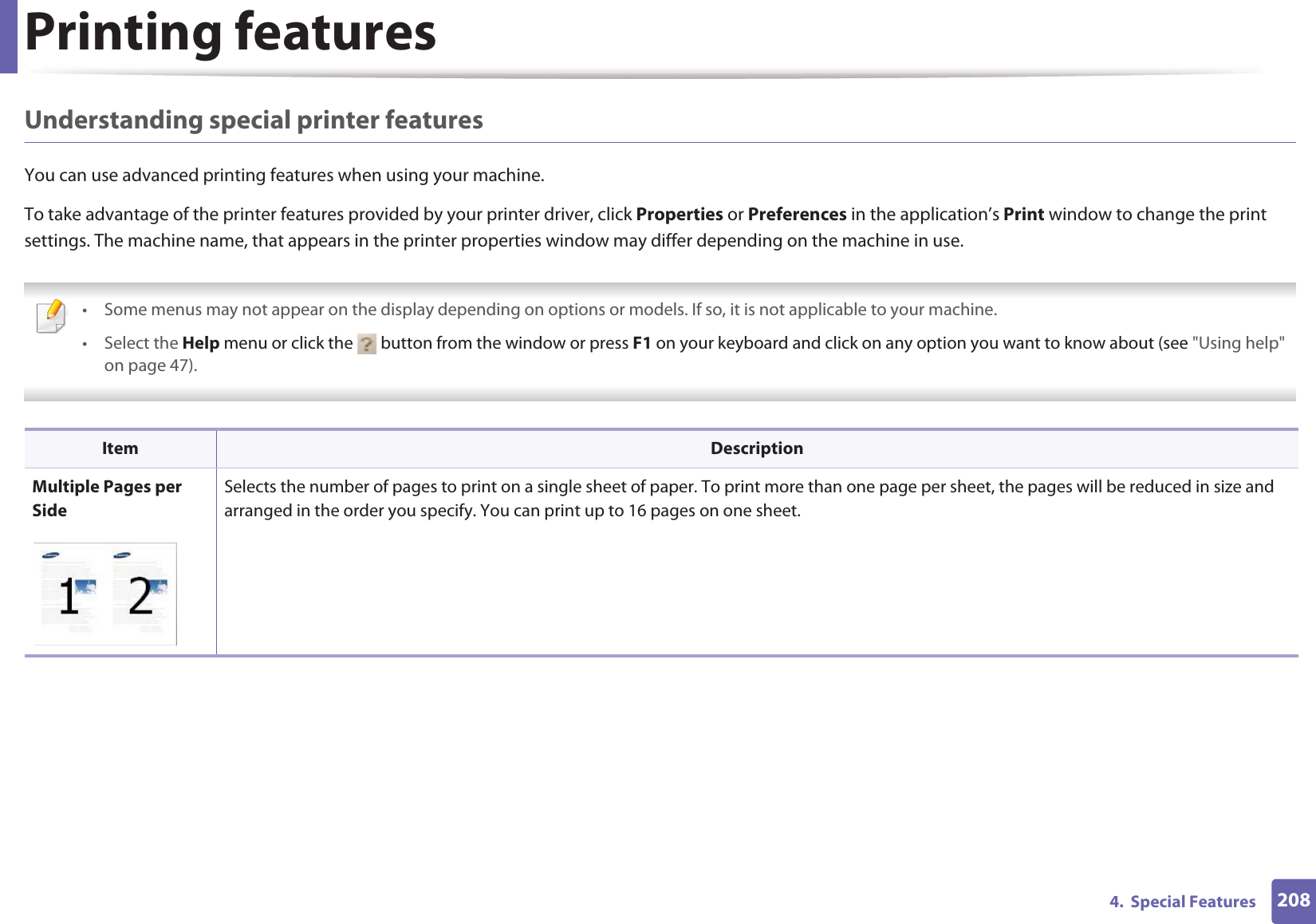 Printing features2084. Special FeaturesUnderstanding special printer featuresYou can use advanced printing features when using your machine.To take advantage of the printer features provided by your printer driver, click Properties or Preferences in the application’s Print window to change the print settings. The machine name, that appears in the printer properties window may differ depending on the machine in use. • Some menus may not appear on the display depending on options or models. If so, it is not applicable to your machine.• Select the Help menu or click the button from the window or press F1 on your keyboard and click on any option you want to know about (see "Using help" on page 47). Item DescriptionMultiple Pages per SideSelects the number of pages to print on a single sheet of paper. To print more than one page per sheet, the pages will be reduced in size and arranged in the order you specify. You can print up to 16 pages on one sheet.