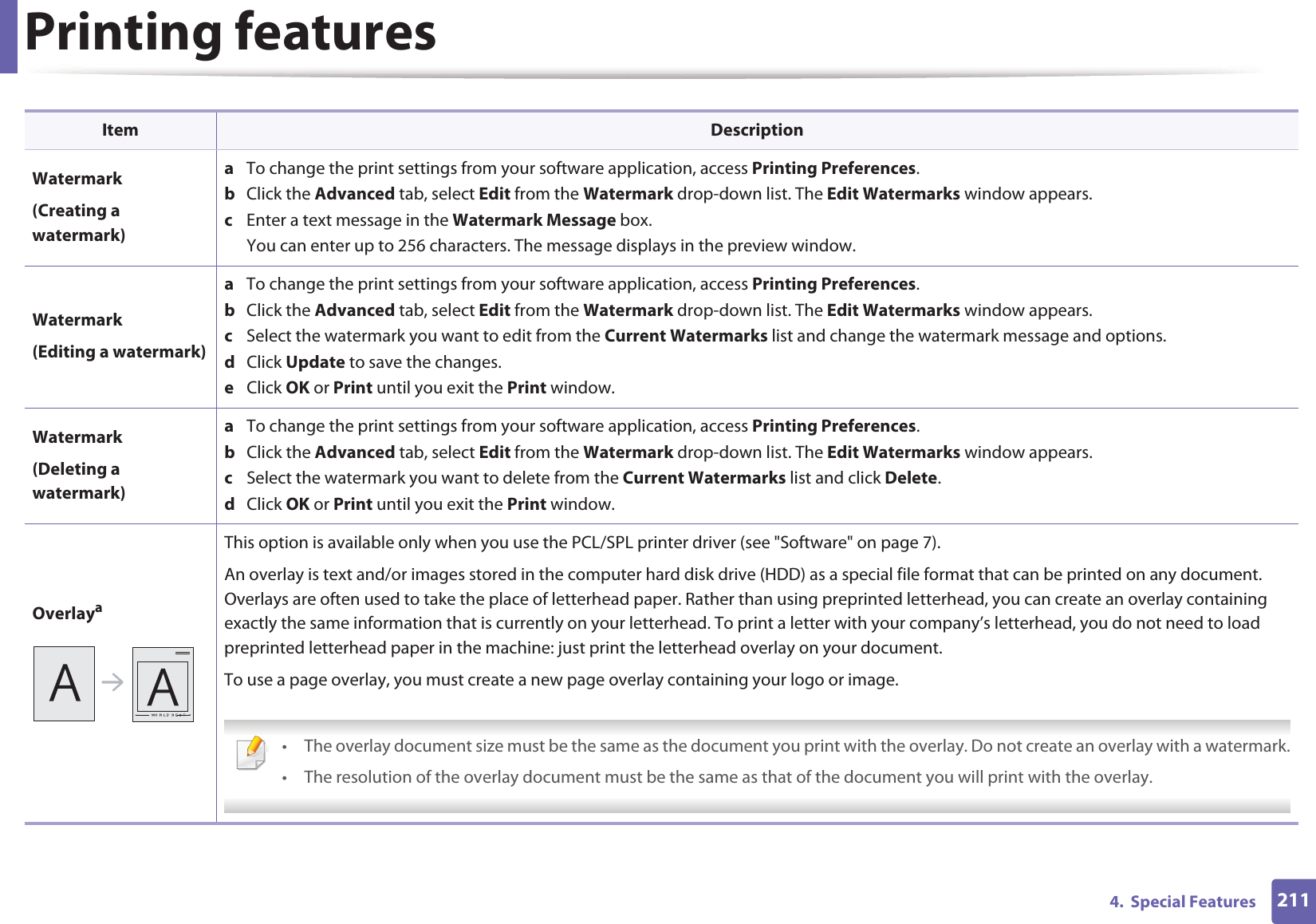 Printing features2114. Special FeaturesWatermark(Creating a watermark)a To change the print settings from your software application, access Printing Preferences.b Click the Advanced tab, select Edit from the Watermark drop-down list. The Edit Watermarks window appears.c Enter a text message in the Watermark Message box. You can enter up to 256 characters. The message displays in the preview window.Watermark(Editing a watermark)a To change the print settings from your software application, access Printing Preferences.b Click the Advanced tab, select Edit from the Watermark drop-down list. The Edit Watermarks window appears. c Select the watermark you want to edit from the Current Watermarks list and change the watermark message and options. d Click Update to save the changes.e Click OK or Print until you exit the Print window. Watermark(Deleting a watermark)a To change the print settings from your software application, access Printing Preferences.b Click the Advanced tab, select Edit from the Watermark drop-down list. The Edit Watermarks window appears. c Select the watermark you want to delete from the Current Watermarks list and click Delete. d Click OK or Print until you exit the Print window.OverlayaThis option is available only when you use the PCL/SPL printer driver (see "Software" on page 7).An overlay is text and/or images stored in the computer hard disk drive (HDD) as a special file format that can be printed on any document. Overlays are often used to take the place of letterhead paper. Rather than using preprinted letterhead, you can create an overlay containing exactly the same information that is currently on your letterhead. To print a letter with your company’s letterhead, you do not need to load preprinted letterhead paper in the machine: just print the letterhead overlay on your document.To use a page overlay, you must create a new page overlay containing your logo or image. • The overlay document size must be the same as the document you print with the overlay. Do not create an overlay with a watermark.• The resolution of the overlay document must be the same as that of the document you will print with the overlay. Item Description