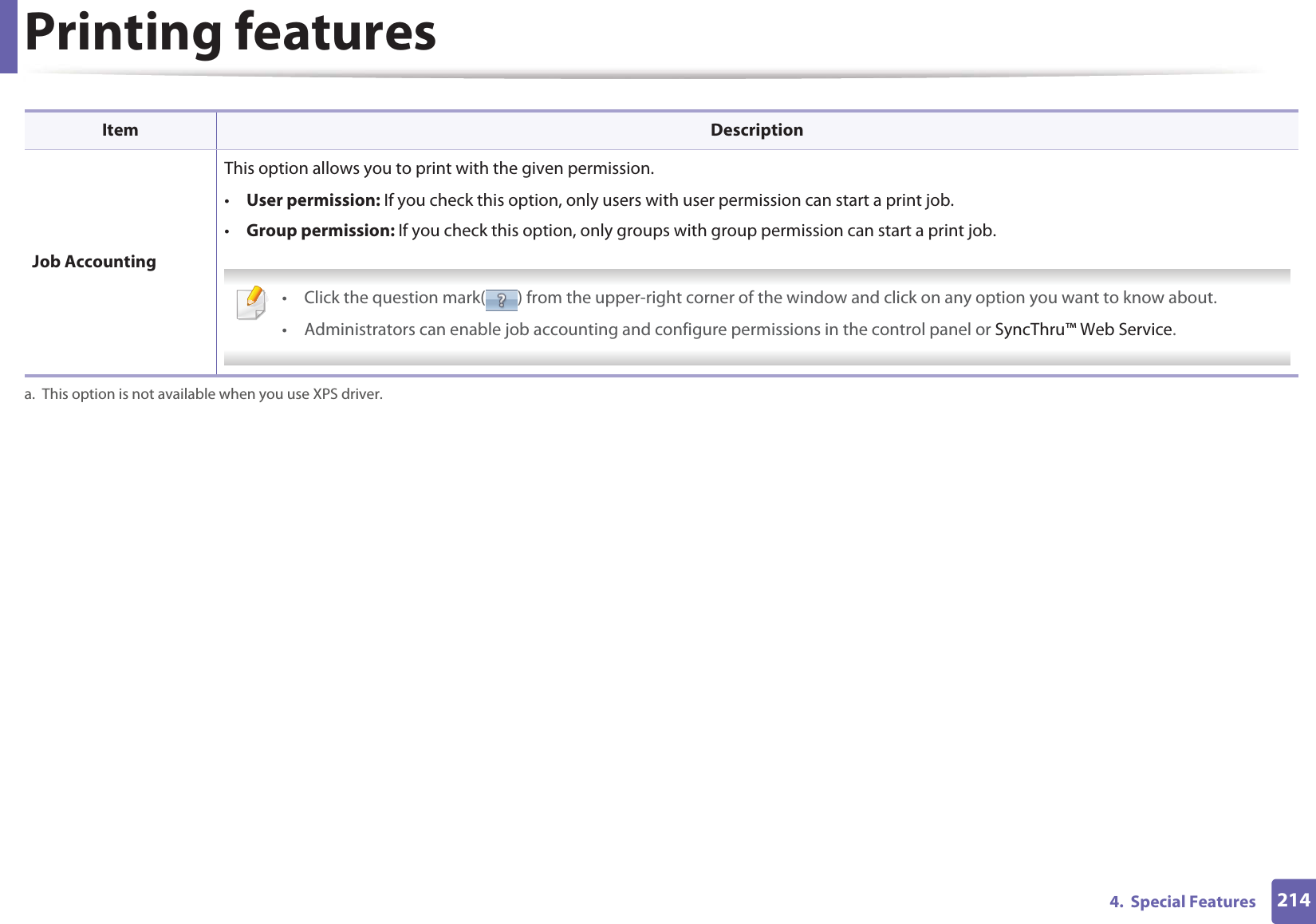 Printing features2144.  Special Features Job AccountingThis option allows you to print with the given permission.•User permission: If you check this option, only users with user permission can start a print job.•Group permission: If you check this option, only groups with group permission can start a print job. • Click the question mark( ) from the upper-right corner of the window and click on any option you want to know about.• Administrators can enable job accounting and configure permissions in the control panel or SyncThru™ Web Service. a. This option is not available when you use XPS driver.Item Description