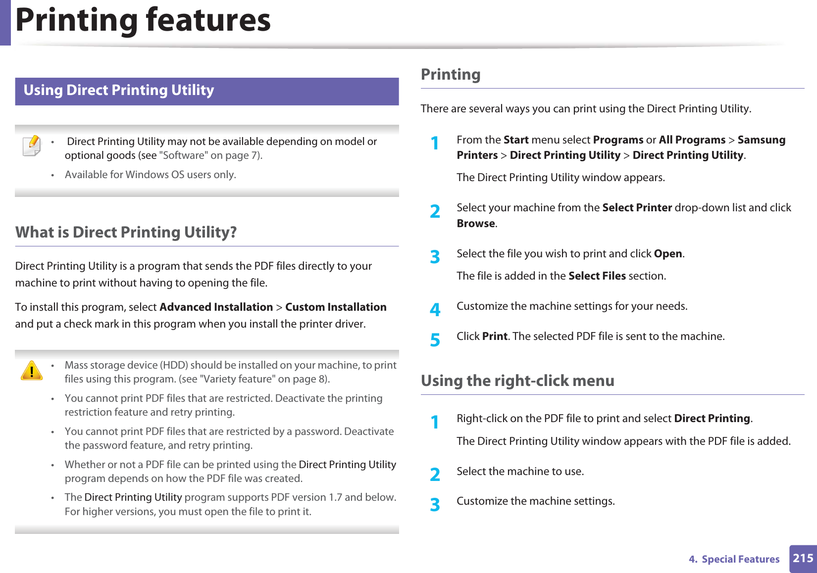 Printing features2154. Special Features6 Using Direct Printing Utility • Direct Printing Utility may not be available depending on model or optional goods (see "Software" on page 7). • Available for Windows OS users only. What is Direct Printing Utility?Direct Printing Utility is a program that sends the PDF files directly to your machine to print without having to opening the file.To install this program, select Advanced Installation > Custom Installation and put a check mark in this program when you install the printer driver. • Mass storage device (HDD) should be installed on your machine, to print files using this program. (see "Variety feature" on page 8).• You cannot print PDF files that are restricted. Deactivate the printing restriction feature and retry printing.• You cannot print PDF files that are restricted by a password. Deactivate the password feature, and retry printing.• Whether or not a PDF file can be printed using the Direct Printing Utility program depends on how the PDF file was created.• The Direct Printing Utility program supports PDF version 1.7 and below. For higher versions, you must open the file to print it. PrintingThere are several ways you can print using the Direct Printing Utility.1From the Start menu select Programs or All Programs > Samsung Printers > Direct Printing Utility > Direct Printing Utility.The Direct Printing Utility window appears.2 Select your machine from the Select Printer drop-down list and click Browse.3 Select the file you wish to print and click Open.The file is added in the Select Files section.4 Customize the machine settings for your needs. 5 Click Print. The selected PDF file is sent to the machine.Using the right-click menu1Right-click on the PDF file to print and select Direct Printing.The Direct Printing Utility window appears with the PDF file is added.2 Select the machine to use.3 Customize the machine settings.