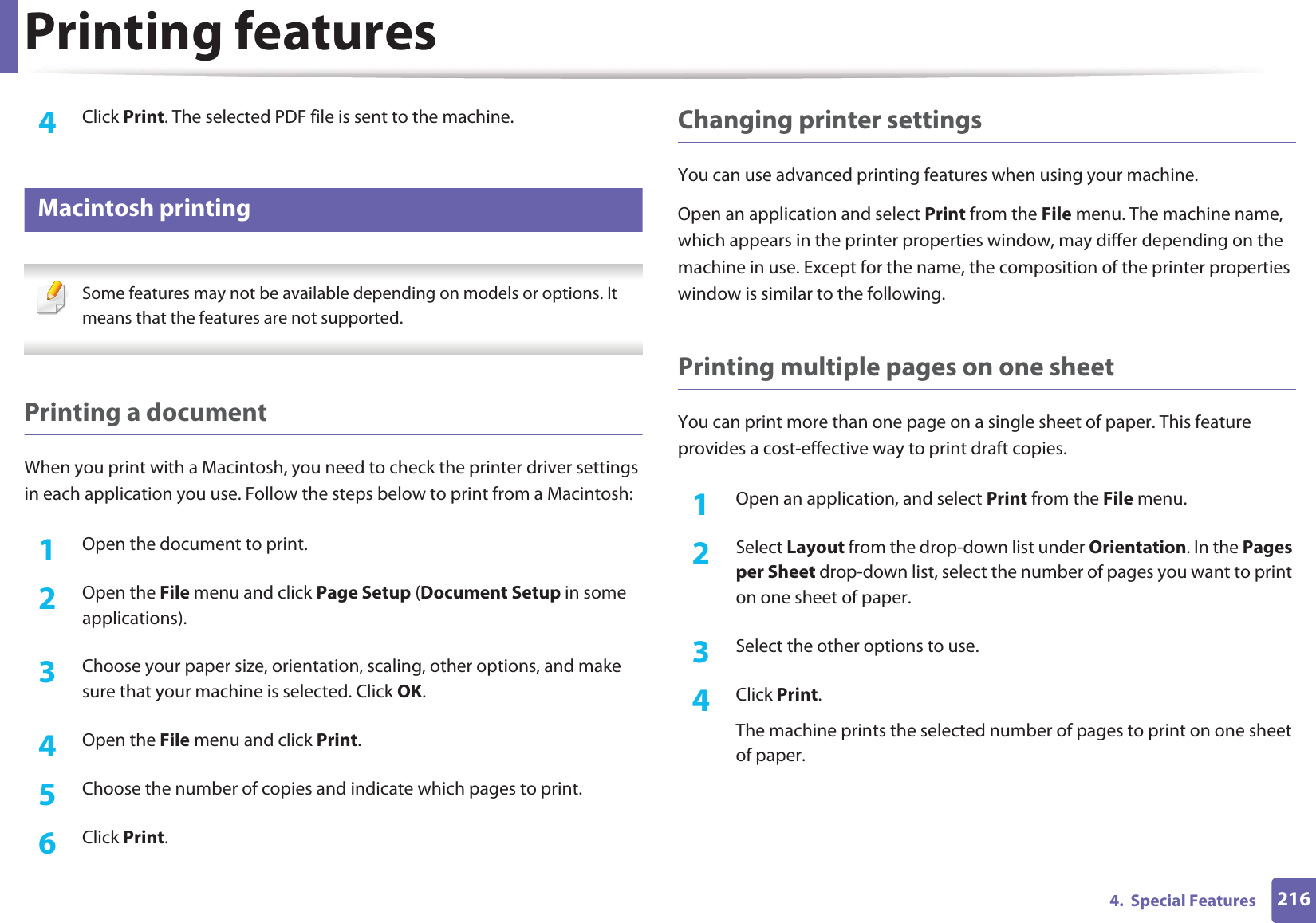 Printing features2164.  Special Features4  Click Print. The selected PDF file is sent to the machine.7 Macintosh printing Some features may not be available depending on models or options. It means that the features are not supported. Printing a documentWhen you print with a Macintosh, you need to check the printer driver settings in each application you use. Follow the steps below to print from a Macintosh:1Open the document to print.2  Open the File menu and click Page Setup (Document Setup in some applications).3  Choose your paper size, orientation, scaling, other options, and make sure that your machine is selected. Click OK.4  Open the File menu and click Print. 5  Choose the number of copies and indicate which pages to print. 6  Click Print.Changing printer settingsYou can use advanced printing features when using your machine.Open an application and select Print from the File menu. The machine name, which appears in the printer properties window, may differ depending on the machine in use. Except for the name, the composition of the printer properties window is similar to the following.Printing multiple pages on one sheet You can print more than one page on a single sheet of paper. This feature provides a cost-effective way to print draft copies.1Open an application, and select Print from the File menu.2  Select Layout from the drop-down list under Orientation. In the Pages per Sheet drop-down list, select the number of pages you want to print on one sheet of paper.3  Select the other options to use.4  Click Print. The machine prints the selected number of pages to print on one sheet of paper.