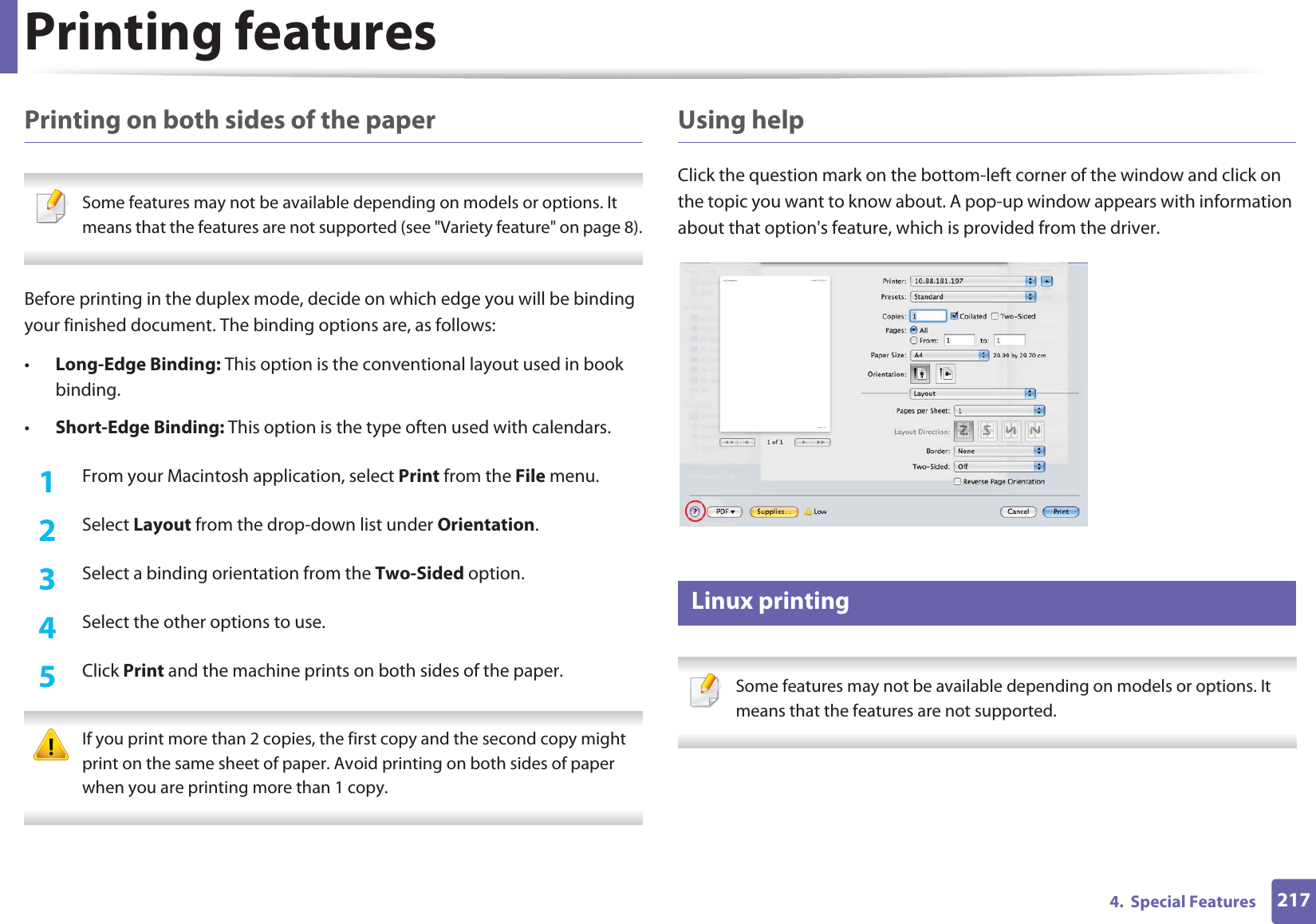 Printing features2174.  Special FeaturesPrinting on both sides of the paper Some features may not be available depending on models or options. It means that the features are not supported (see &quot;Variety feature&quot; on page 8). Before printing in the duplex mode, decide on which edge you will be binding your finished document. The binding options are, as follows:•Long-Edge Binding: This option is the conventional layout used in book binding.•Short-Edge Binding: This option is the type often used with calendars.1From your Macintosh application, select Print from the File menu.2  Select Layout from the drop-down list under Orientation. 3  Select a binding orientation from the Two-Sided option.4  Select the other options to use.5  Click Print and the machine prints on both sides of the paper. If you print more than 2 copies, the first copy and the second copy might print on the same sheet of paper. Avoid printing on both sides of paper when you are printing more than 1 copy. Using helpClick the question mark on the bottom-left corner of the window and click on the topic you want to know about. A pop-up window appears with information about that option&apos;s feature, which is provided from the driver. 8 Linux printing Some features may not be available depending on models or options. It means that the features are not supported. 