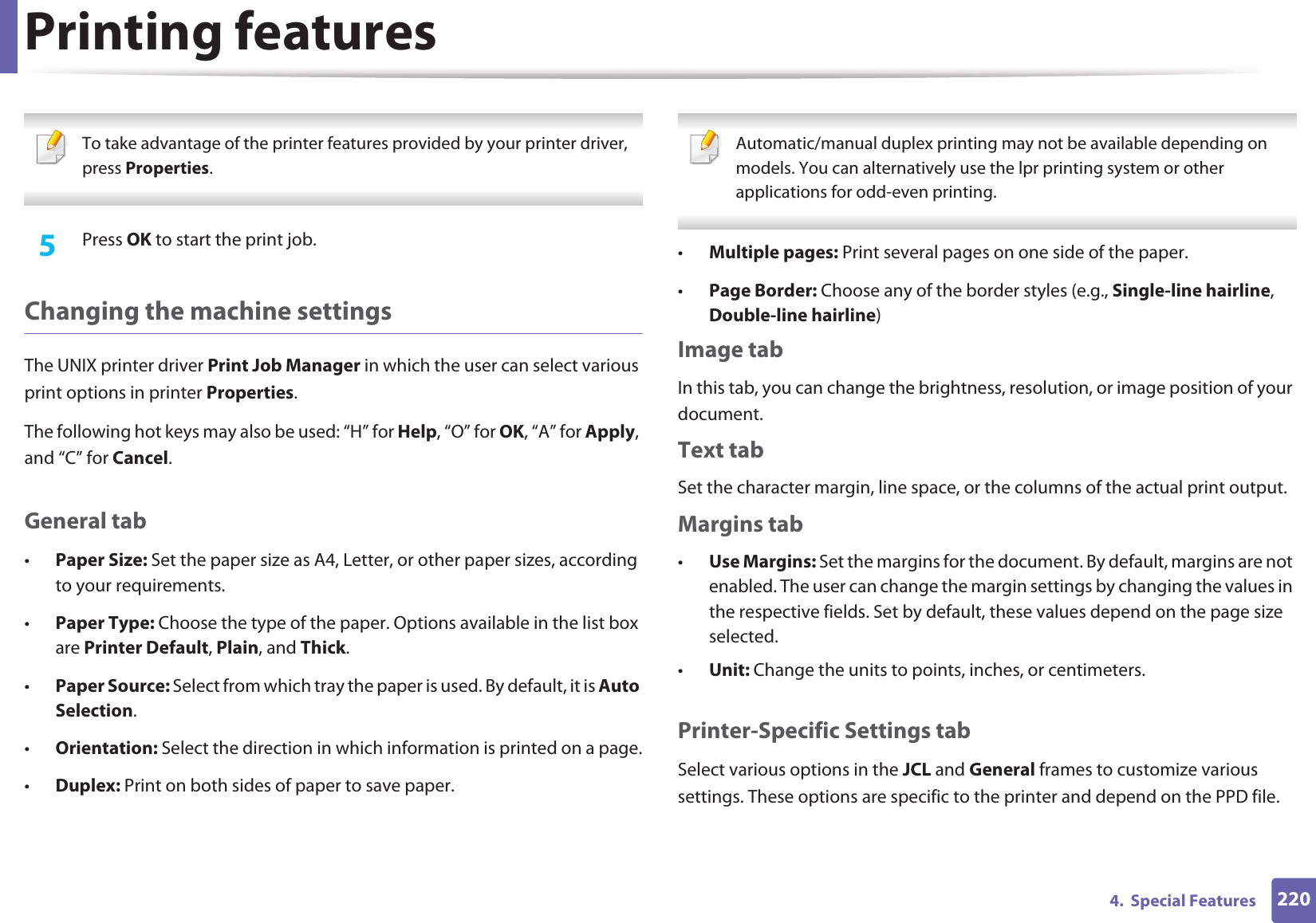 Printing features2204.  Special Features To take advantage of the printer features provided by your printer driver, press Properties. 5  Press OK to start the print job.Changing the machine settingsThe UNIX printer driver Print Job Manager in which the user can select various print options in printer Properties.The following hot keys may also be used: “H” for Help, “O” for OK, “A” for Apply, and “C” for Cancel.General tab•Paper Size: Set the paper size as A4, Letter, or other paper sizes, according to your requirements.•Paper Type: Choose the type of the paper. Options available in the list box are Printer Default, Plain, and Thick.•Paper Source: Select from which tray the paper is used. By default, it is Auto Selection.•Orientation: Select the direction in which information is printed on a page.•Duplex: Print on both sides of paper to save paper. Automatic/manual duplex printing may not be available depending on models. You can alternatively use the lpr printing system or other applications for odd-even printing. •Multiple pages: Print several pages on one side of the paper.•Page Border: Choose any of the border styles (e.g., Single-line hairline, Double-line hairline)Image tabIn this tab, you can change the brightness, resolution, or image position of your document.Text tabSet the character margin, line space, or the columns of the actual print output.Margins tab•Use Margins: Set the margins for the document. By default, margins are not enabled. The user can change the margin settings by changing the values in the respective fields. Set by default, these values depend on the page size selected.•Unit: Change the units to points, inches, or centimeters.Printer-Specific Settings tabSelect various options in the JCL and General frames to customize various settings. These options are specific to the printer and depend on the PPD file.
