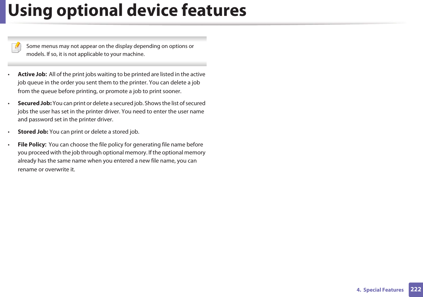 Using optional device features2224. Special Features Some menus may not appear on the display depending on options or models. If so, it is not applicable to your machine. •Active JobAll of the print jobs waiting to be printed are listed in the active job queue in the order you sent them to the printer. You can delete a job from the queue before printing, or promote a job to print sooner.•Secured Job: You can print or delete a secured job. Shows the list of secured jobs the user has set in the printer driver. You need to enter the user name and password set in the printer driver.•Stored Job: You can print or delete a stored job.•File PolicyYou can choose the file policy for generating file name before you proceed with the job through optional memory. If the optional memory already has the same name when you entered a new file name, you can rename or overwrite it.