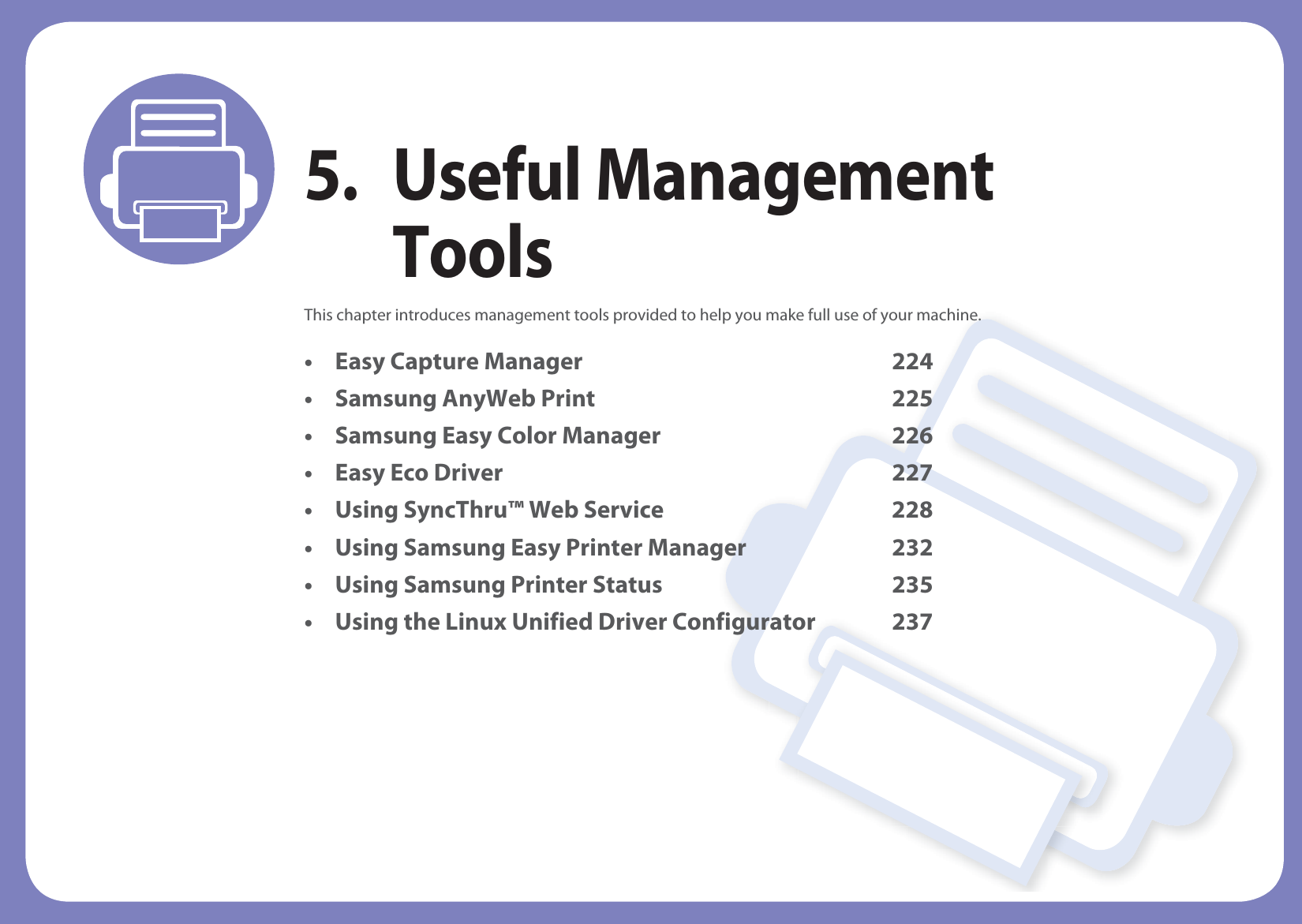 5. Useful Management ToolsThis chapter introduces management tools provided to help you make full use of your machine. • Easy Capture Manager 224• Samsung AnyWeb Print 225• Samsung Easy Color Manager 226• Easy Eco Driver 227• Using SyncThru™ Web Service 228• Using Samsung Easy Printer Manager 232• Using Samsung Printer Status 235• Using the Linux Unified Driver Configurator 237