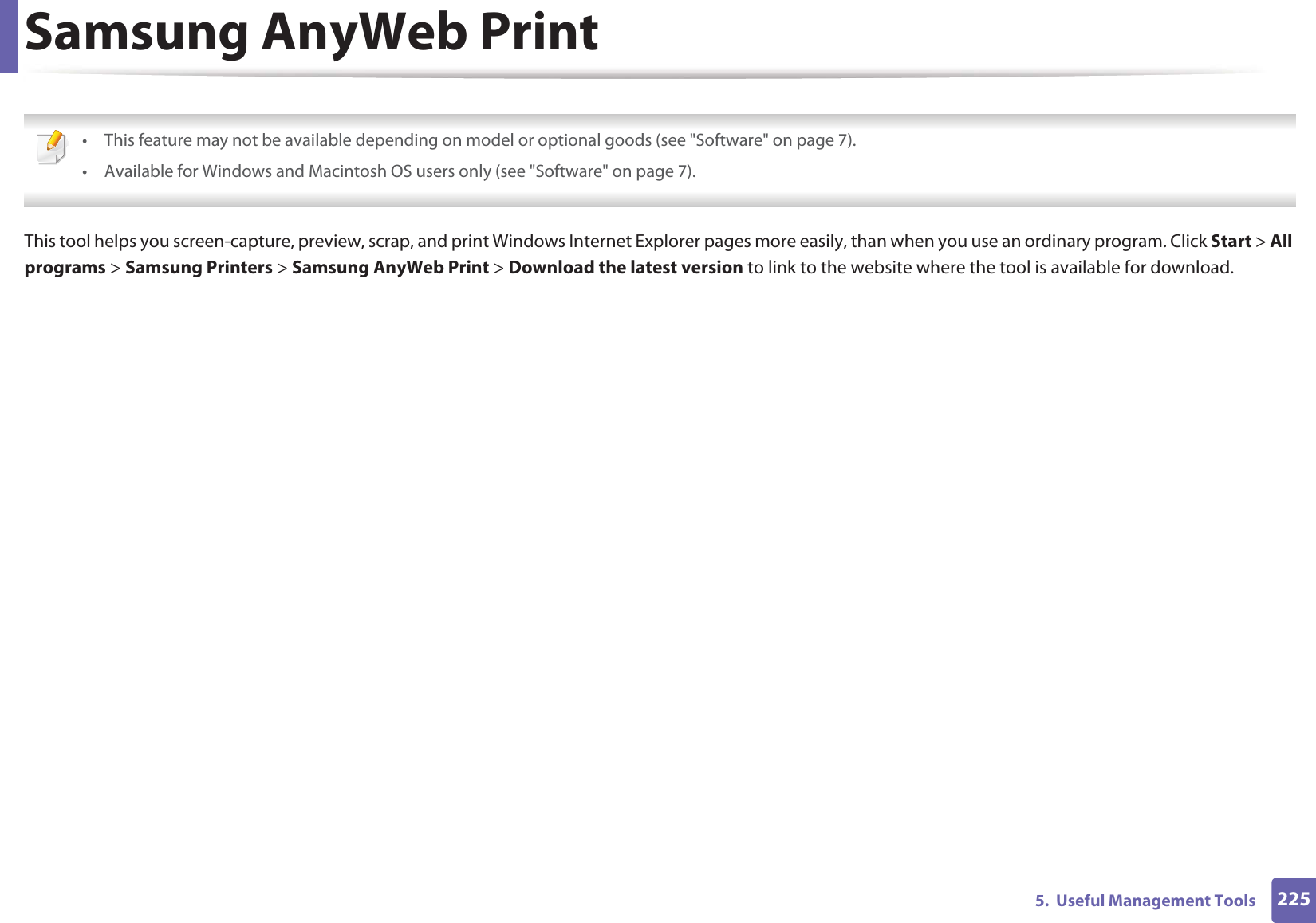 2255. Useful Management ToolsSamsung AnyWeb Print • This feature may not be available depending on model or optional goods (see "Software" on page 7).• Available for Windows and Macintosh OS users only (see "Software" on page 7). This tool helps you screen-capture, preview, scrap, and print Windows Internet Explorer pages more easily, than when you use an ordinary program. Click Start > All programs > Samsung Printers > Samsung AnyWeb Print > Download the latest version to link to the website where the tool is available for download.