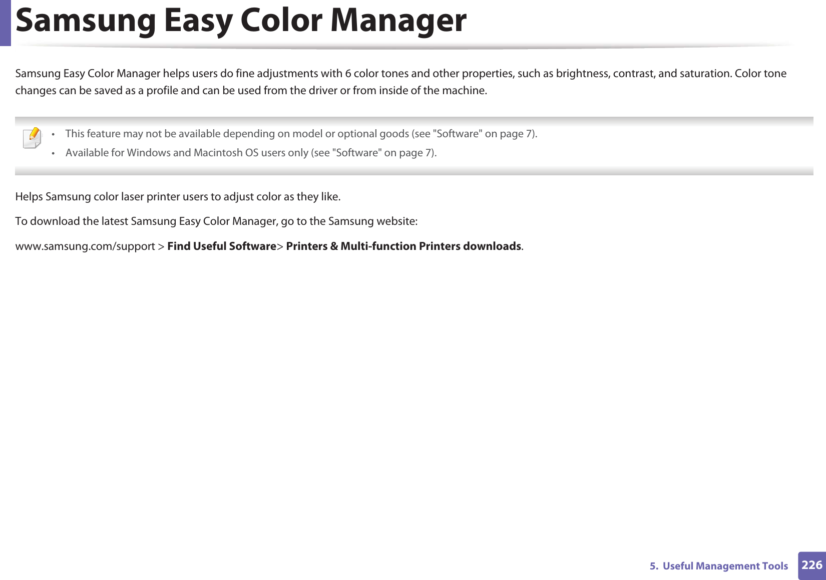 2265. Useful Management ToolsSamsung Easy Color ManagerSamsung Easy Color Manager helps users do fine adjustments with 6 color tones and other properties, such as brightness, contrast, and saturation. Color tone changes can be saved as a profile and can be used from the driver or from inside of the machine. • This feature may not be available depending on model or optional goods (see "Software" on page 7).• Available for Windows and Macintosh OS users only (see "Software" on page 7). Helps Samsung color laser printer users to adjust color as they like.To download the latest Samsung Easy Color Manager, go to the Samsung website:www.samsung.com/support > Find Useful Software> Printers & Multi-function Printers downloads.