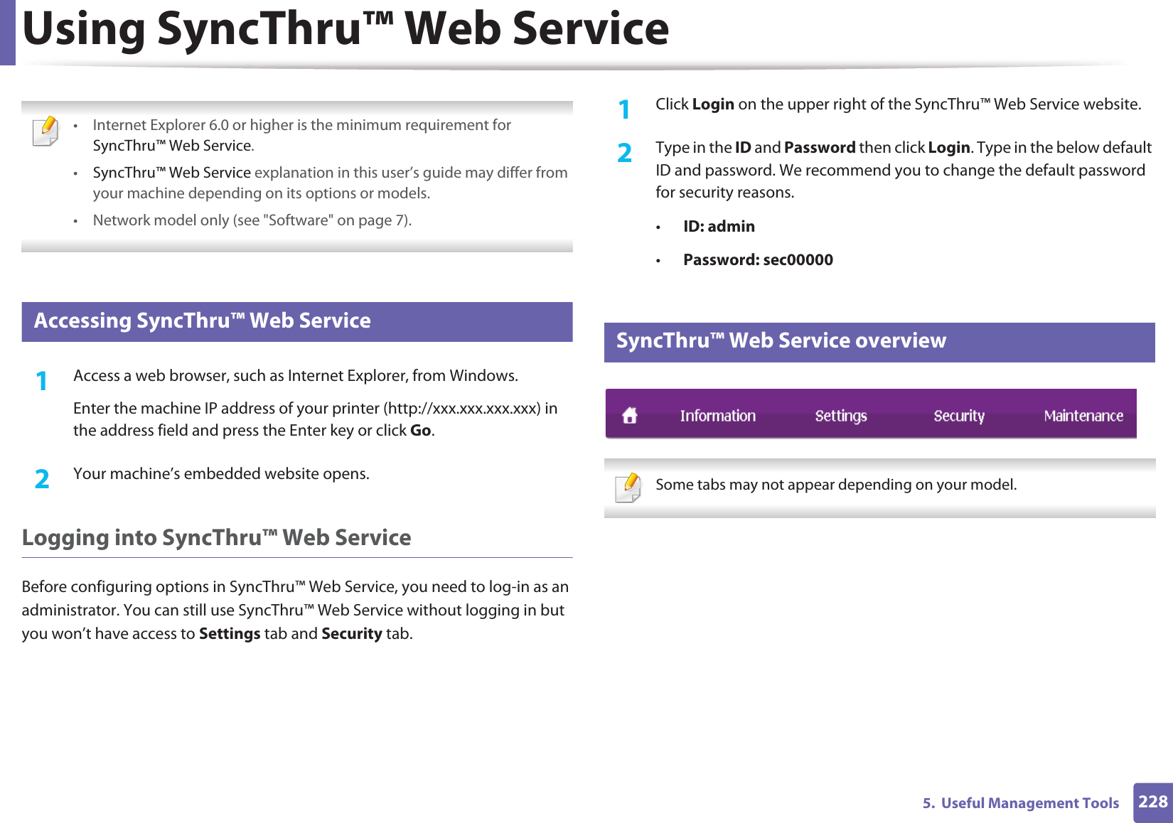 2285. Useful Management ToolsUsing SyncThru™ Web Service • Internet Explorer 6.0 or higher is the minimum requirement for SyncThru™ Web Service.•SyncThru™ Web Service explanation in this user’s guide may differ from your machine depending on its options or models.• Network model only (see "Software" on page 7). 1 Accessing SyncThru™ Web Service1Access a web browser, such as Internet Explorer, from Windows.Enter the machine IP address of your printer (http://xxx.xxx.xxx.xxx) in the address field and press the Enter key or click Go.2 Your machine’s embedded website opens.Logging into SyncThru™ Web ServiceBefore configuring options in SyncThru™ Web Service, you need to log-in as an administrator. You can still use SyncThru™ Web Service without logging in but you won’t have access to Settings tab and Security tab. 1Click Login on the upper right of the SyncThru™ Web Service website.2 Type in the ID and Password then click Login. Type in the below default ID and password. We recommend you to change the default password for security reasons.•ID: admin •Password: sec000002 SyncThru™ Web Service overview Some tabs may not appear depending on your model.