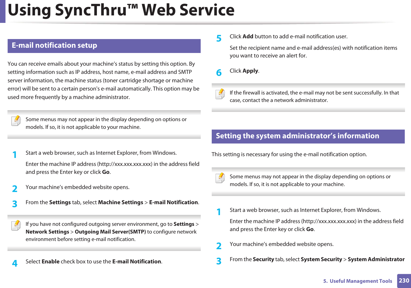 Using SyncThru™ Web Service2305. Useful Management Tools3 E-mail notification setupYou can receive emails about your machine’s status by setting this option. By setting information such as IP address, host name, e-mail address and SMTP server information, the machine status (toner cartridge shortage or machine error) will be sent to a certain person's e-mail automatically. This option may be used more frequently by a machine administrator. Some menus may not appear in the display depending on options or models. If so, it is not applicable to your machine. 1Start a web browser, such as Internet Explorer, from Windows.Enter the machine IP address (http://xxx.xxx.xxx.xxx) in the address field and press the Enter key or click Go.2 Your machine’s embedded website opens.3 From the Settings tab, select Machine Settings > E-mail Notification. If you have not configured outgoing server environment, go to Settings > Network Settings > Outgoing Mail Server(SMTP) to configure network environment before setting e-mail notification. 4 Select Enable check box to use the E-mail Notification.5 Click Add button to add e-mail notification user. Set the recipient name and e-mail address(es) with notification items you want to receive an alert for.6 Click Apply. If the firewall is activated, the e-mail may not be sent successfully. In that case, contact the a network administrator. 4 Setting the system administrator’s informationThis setting is necessary for using the e-mail notification option. Some menus may not appear in the display depending on options or models. If so, it is not applicable to your machine. 1Start a web browser, such as Internet Explorer, from Windows.Enter the machine IP address (http://xxx.xxx.xxx.xxx) in the address field and press the Enter key or click Go.2 Your machine’s embedded website opens.3 From the Security tab, select System Security > System Administrator